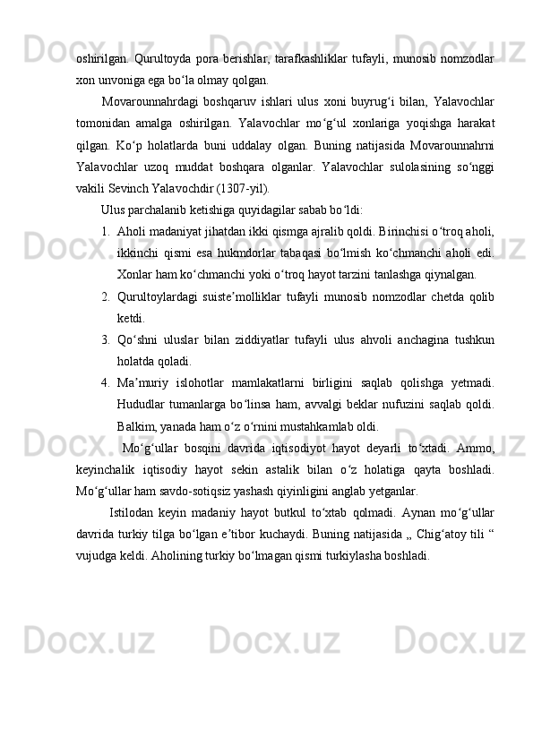 oshirilgan.   Qurultoyda   pora   berishlar,   tarafkashliklar   tufayli,   munosib   nomzodlar
xon unvoniga ega bo la olmay qolgan. ʻ
          Movarounnahrdagi   boshqaruv   ishlari   ulus   xoni   buyrug i   bilan,   Yalavochlar	
ʻ
tomonidan   amalga   oshirilgan.   Yalavochlar   mo g ul   xonlariga   yoqishga   harakat	
ʻ ʻ
qilgan.   Ko p   holatlarda   buni   uddalay   olgan.   Buning   natijasida   Movarounnahrni	
ʻ
Yalavochlar   uzoq   muddat   boshqara   olganlar.   Yalavochlar   sulolasining   so nggi	
ʻ
vakili Sevinch Yalavochdir (1307-yil). 
        Ulus parchalanib ketishiga quyidagilar sabab bo ldi:	
ʻ
1. Aholi madaniyat jihatdan ikki qismga ajralib qoldi. Birinchisi o troq aholi,	
ʻ
ikkinchi   qismi   esa   hukmdorlar   tabaqasi   bo lmish   ko chmanchi   aholi   edi.	
ʻ ʻ
Xonlar ham ko chmanchi yoki o troq hayot tarzini tanlashga qiynalgan. 	
ʻ ʻ
2. Qurultoylardagi   suiste molliklar   tufayli   munosib   nomzodlar   chetda   qolib	
ʼ
ketdi. 
3. Qo shni   uluslar   bilan   ziddiyatlar   tufayli   ulus   ahvoli   anchagina   tushkun	
ʻ
holatda qoladi. 
4. Ma muriy   islohotlar   mamlakatlarni   birligini   saqlab   qolishga   yetmadi.
ʼ
Hududlar   tumanlarga   bo linsa   ham,   avvalgi   beklar   nufuzini   saqlab   qoldi.	
ʻ
Balkim, yanada ham o z o rnini mustahkamlab oldi. 	
ʻ ʻ
              Mo g ullar   bosqini   davrida   iqtisodiyot   hayot   deyarli   to xtadi.   Ammo,	
ʻ ʻ ʻ
keyinchalik   iqtisodiy   hayot   sekin   astalik   bilan   o z   holatiga   qayta   boshladi.	
ʻ
Mo g ullar ham savdo-sotiqsiz yashash qiyinligini anglab yetganlar. 	
ʻ ʻ
            Istilodan   keyin   madaniy   hayot   butkul   to xtab   qolmadi.   Aynan   mo g ullar	
ʻ ʻ ʻ
davrida turkiy tilga bo lgan e tibor kuchaydi. Buning natijasida „ Chig atoy tili “	
ʻ ʼ ʻ
vujudga keldi. Aholining turkiy bo lmagan qismi turkiylasha boshladi. 	
ʻ 