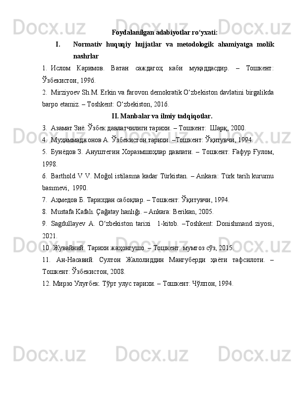Foydalanilgan a dabiyotlar ro‘yxati:
I. Normativ   huquqiy   hujjatlar   va   metodologik   ahamiyatga   molik
nashrlar
1. Ислом   Каримов.   Ватан   саждагоҳ   каби   муқаддасдир.   –   Тошкент:
Ўзбекистон, 1996.
2. Mirziyoev Sh.M. Erkin va farovon demokratik O‘zbekiston davlatini birgalikda
barpo etamiz. – Toshkent: O‘zbekiston, 2016.  
                                        II. Manbalar va ilmiy tadqiqotlar. 
3. A замат Зиё. Ўзбек давлатчилиги тарихи. – Тошкент:  Шарқ, 2000.
4. Муҳаммаджонов A. Ўзбекистон тарихи. –Тошкент: Ўқитувчи, 1994.
5. Бунёдов З. Aнуштегин Хоразмшоҳлар давлати. – Tошкент:  Ғафур Ғулом,
1998.
6. Barthold V V. Moğol  istilasına  kadar  Türkistan. – Ankara: Türk tarih kurumu
basımevi,  1990.
7. Аҳмедов Б. Тарихдан сабоқлар. – Тошкент: Ўқитувчи, 1994.
8. Mustafa Kafalı. Çağatay hanlığı. – Ankara: Berikan, 2005.
9. Sagdullayev   A.   O zbekiston   tarixi     1-kitob.   –Toshkent:   Donishmand   ziyosi,ʻ
2021.
10.  Жувайний. Тарихи жаҳонгушо. – Тошкент: мумтоз сўз, 2015.
11.   Ан-Насавий.   Султон   Жалолиддин   Мангуберди   ҳаёти   тафсилоти.   –
Тошкент: Ўзбекистон, 2008.
12.  Мирзо Улуғбек. Тўрт улус тарихи. – Tошкент: Чўлпон, 1994.
