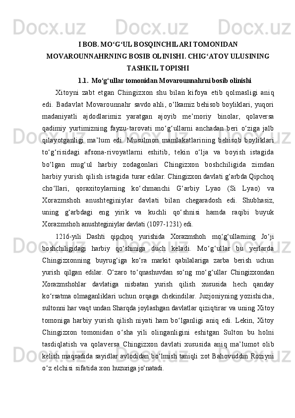 I BOB. MO G UL BOSQINCHILARI TOMONIDANʻ ʻ
MOVAROUNNAHRNING BOSIB OLINISHI. CHIG ATOY ULUSINING	
ʻ
TASHKIL TOPISHI
1.1. Mo‘g‘ullar tomonidan Movarounna h rni bosib olinishi
Xi t oyni   zabt   et gan   Chi ngi zxon   shu   bi l an   ki f oya   et ib   qol masl igi   ani q
edi.   Badavlat   Movarounnahr   savdo   ahli,   o‘lkamiz   behisob   boyliklari,   yuqori
madaniyatli   ajdodlarimiz   yaratgan   ajoyib   me’moriy   binolar,   qolaversa
qadimiy   yurtimizning   fayzu- tarovati   mo‘ g	
ʻ ullarni   anchadan   beri   o‘ziga   jalb
q ilayotganligi   ma’lum   edi.   Musulmon   mamlakatlari ning   behisob   boyliklari
to‘g‘risidagi   afsona- rivoyatlarni   eshitib,   tekin   o‘lja   va   boyish   istagida
bo‘lgan   mug‘ul   harbiy   zodagonlari   Chingizxon   boshchil igida   zim dan
harbi y   yuri sh   qil ish   istagi da   turar edilar. Chingizxon davlati g‘arbda Qipchoq
ch o	
ʻ llari,   qor axitoylarning   k o‘ chmanchi   G‘ arbiy   Lyao   (Si   Lyao)   va
Xor azmshoh   anusht eginiylar   davl at i   bi lan   chegaradosh   edi.   Shub h asiz ,
uning   g‘arbdagi   eng   yirik   va   kuchli   qo‘shnisi   hamda   raqibi   buyuk
Xorazmshoh  anushteginiylar davlati (1097-1231) edi.
121 6- yili   Dashti   qipchoq   yurishida   Xorazmshoh   m o	
ʻ g‘ullarning   Jo‘ ji
boshchiligidagi   harbiy   qo‘shiniga   duch   keladi.   Mo‘g‘ullar   bu   yerlarda
Chingizxonning   buyrug‘iga   ko‘ra   markit   qabilalariga   zarba   berish   uchun
yurish   qilgan   edilar.   O‘zaro   to‘qnashuvdan   so‘ng   mo‘ g	
ʻ ullar   Chingizxondan
Xorazmshohlar   davlatiga   nisbatan   yurish   qilish   xususida   hech   qanday
k o	
ʻ rsatma olmaganliklari   uchun   orqaga   chekindilar.   Juzjoniyning   yozishicha,
sultonni har vaqt undan Sha rq da joylashgan davlatlar  qiziqtirar  va uning Xitoy
tomoniga   harbiy   yurish   qilish   niyati   ham   b o	
ʻ lganligi   aniq   edi.   Lekin,   Xitoy
Chingizxon   tomonidan   o sha	
ʻ   yili   olinganligini   eshitgan   Sulton   bu   holni
tasdi ql atish   va   q olaversa   Chingizxon   davlati   xususida   ani q   ma’lumot   olib
kelish maqsadida sayidlar  avlodidan bo‘lmish taniqli   zot   Bahovuddin   Roziyni
o‘ z elchisi sifatida xon  huzuriga j o‘ natadi. 