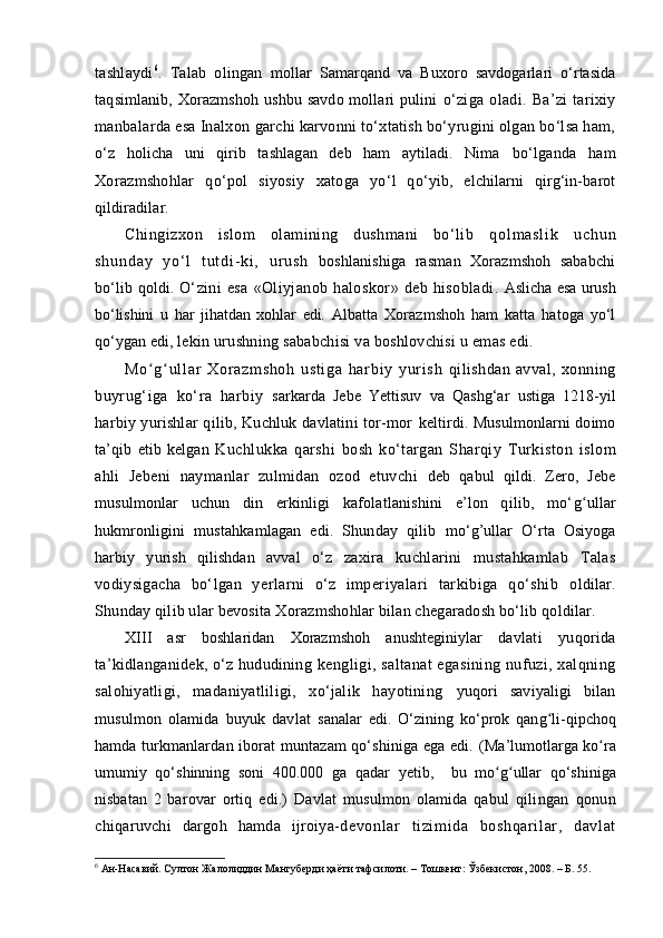 tashlaydi 6
.   Talab   olingan   mollar   Samarqand   va   Buxoro   savdogarlari   o‘rtasida
taqsimlanib, Xorazmshoh  ushbu savdo mollari  pulini   o‘ziga   oladi.   Ba’zi   tarixiy
manbalarda esa Inalxon  garchi karvonni to‘xtatish bo‘yrugini olgan bo‘lsa ham,
o‘ z   holicha   uni   qirib   tashlagan   deb   ham   aytiladi.   Nima   bo‘lganda   ham
Xorazmshohlar   qo‘pol   siyosiy   xa toga   yo‘l   qo‘ yib,   elchilarni   qirg‘in-barot
qildiradilar.
Chingizxon   islom   olamining   dushmani   bo‘lib   q o l m a s l i k   u c h u n
s h u n d a y   y o ‘ l   t u t d i - k i ,   u r u s h   boshlanishiga   rasman   Xorazmshoh   sababchi
bo‘lib qoldi.   O‘zini   esa   «Oliyjanob   haloskor»   deb   hisobladi.   Aslicha esa urush
bo‘lishini   u   har   jihatdan   xohlar   edi.   Albatta   Xorazmshoh   ham   katta   hatoga   yo‘l
qo‘ygan edi,  lekin urushning sababchisi va boshlovchisi u emas edi.
M o gʻ ʻ ul l ar   Xo r a zm sh oh   u st i g a   ha r bi y   y ur i sh   qilishdan   avval,   xonning
bu yrug‘iga   ko‘ra   harbiy   sarkarda   Jebe   Yettisuv   va   Qashg‘ar   ustiga   1218 - yil
harbiy yurishlar qilib, Kuchluk davlatini tor-mor   keltirdi. Musulmonlarni doimo
ta’qib   etib   kelgan   Kuchlukka   qarshi   bosh   ko‘targan   Sharqiy   Turkiston   islom
ahli   Jebeni   naymanlar   zulmidan   ozod   etuvchi   deb   qabul   qildi.   Zero,   Jebe
musulmonlar   uchun   din   erkinligi   kafolatlanishini   e’lon   qilib,   mo‘ g u	
ʻ llar
hukmronligini   mustahkamlagan   edi.   Shunday   qilib   mo‘g’ullar   O‘rta   Osiyoga
harbiy   yurish   qilishdan   avval   o‘z   za x ira   kuchlarini   mustahkamlab   Talas
vodiysigacha   bo‘lgan   yerlarni   o‘z   imperiyalari   tarkibiga   qo‘shib   oldilar.
Shunday qilib ular bevosita Xorazmshohlar bilan chegaradosh bo‘lib qoldilar. 
XIII   asr   boshlaridan   Xorazmshoh   anushteginiylar   davlati   yuqorida
ta’kidlanganidek, o‘z hududining   kengligi, saltanat  egasining  nufuzi, xalqning
salohiyatligi,   madaniyatliligi,   xo‘jalik   hayotining   yuqori   saviyaligi   bilan
musulmon   olamida   buyuk   davlat   sanalar   edi.   O‘zining   ko‘prok   qan g	
ʻ li-qipchoq
hamda   turkmanlardan iborat muntazam qo‘shiniga ega edi.   (Ma’lumotlarga k o	
ʻ ra
umumiy   qo‘shinning   soni   400.000   ga   qadar   yetib ,     bu   m o g	
ʻ ʻ ullar   qo‘shiniga
nisbatan   2   barovar   ortiq   edi.)   Davlat   musulmon   olamida   qabul   q ilingan   qonun
chiqaruvchi   dargoh   hamda   ijroiya- devonl ar   ti zi mi da   boshqari lar ,   davl at
6
  Ан-Насавий. Султон Жалолиддин Мангуберди ҳаёти тафсилоти. – Тошкент: Ўзбекистон, 2008. – Б. 55.
