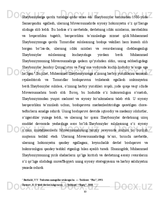 Shayboniylarga   qarshi   turishga   qodir   emas   edi.   Shayboniylar   tomonidan   1500-yilda
Samarqandni   egallash,   ularning   Movarounnahrda   siyosiy   hokimiyatni   o‘z   qo‘llariga
olishiga  olib  keldi.  Bu  hodisa  o‘z  navbatida,  davlatning  ichki  nizolarini,  xarobalikni
va   beqarorlikni   tugatib,   barqarorlikni   ta’minlashga   xizmat   qildi.Muhammad
Shayboniyxonga   qarshi   Timuridlar   sulolasining   boshqa   vakillari   ham   kurash   olib
borgan   bo‘lsa-da,   ularning   ichki   nizolari   va   resurslarining   cheklanganligi
Shayboniylar   sulolasining   kuchayishiga   yordam   berdi.   Muhammad
Shayboniyxonning   Movarounnahrga   qadam   qo‘yishidan   oldin,   uning   rahbarligidagi
Shayboniylar Janubiy Qozog‘iston va Farg‘ona vodiysida kuchli hududiy ta’sirga ega
bo‘lgan. 6
 Bu jihat, Muhammad Shayboniyxonga o‘zining harbiy yurishlarini samarali
rejalashtirish   va   Timuridlar   boshqaruvini   tezlatarak   egallash   imkoniyatini
berdi.Shayboniylar   sulolasi,   o‘zining   harbiy   yurishlari   orqali,   juda   qisqa   vaqt   ichida
Movarounnahrni   bosib   oldi.   Biroq,   bu   hududda   o‘z   hukmronligini   o‘rnatish,
Shayboniyxondan   yuqori   mahorat   va   siyosiy   ko‘nikmalarni   talab   etdi.   U   siyosiy
barqarorlikni   ta’minlash   uchun,   boshqaruvni   markazlashtirishga   qaratilgan   chora-
tadbirlarni amalga oshirdi. Uning boshqaruvi davrida iqtisodiy va madaniy islohotlar,
o‘zgarishlar   yuzaga   keldi,   va   ularning   bir   qismi   Shayboniylar   davlatining   uzoq
muddat   davomida   yashashiga   asos   bo‘ldi.Shayboniylar   sulolasining   o‘z   siyosiy
o‘rnini   mustahkamlashi   Movarounnahrning   tarixiy   jarayonida   muhim   bir   burilish
nuqtasini   tashkil   etadi.   Ularning   Movarounnahrdagi   ta’siri,   birinchi   navbatda,
ularning   hokimiyatni   qanday   egallagani,   keyinchalik   davlat   boshqaruvi   va
hukmronligini  qanday  tashkil  etganligi   bilan ajralib turadi. Shuningdek,  Muhammad
Shayboniyxonning   yirik   shaharlarni   qo‘lga   kiritish   va   davlatning   asosiy   resurslarini
o‘z qo‘liga olishdagi muvaffaqiyati uning siyosiy strategiyasini va harbiy salohiyatini
yanada oshirdi.
6
  Barthold, V.V. Turkiston mongollar istilosigacha. — Toshkent: “Fan”, 1993.
Ziyayev, H. O‘zbek davlatchiligi tarixi. — Toshkent: “Sharq”, 2000.
10 