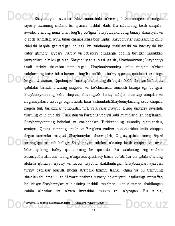 Shayboniylar   sulolasi   Movarounnahrda   o‘zining   hukmronligini   o‘rnatgan
siyosiy   tizimning   muhim   bir   qismini   tashkil   etadi.   Bu   sulolaning   kelib   chiqishi,
avvalo, o‘zining nomi bilan bog‘liq bo‘lgan   7
Shayboniyxon ning tarixiy shaxsiyati  va
o‘zbek tarixidagi o‘rni bilan chambarchas bog‘liqdir. Shayboniylar sulolasining kelib
chiqishi   haqida   gapiradigan   bo‘lsak,   bu   sulolaning   shakllanishi   va   kuchayishi   bir
qator   ijtimoiy,   siyosiy,   harbiy   va   iqtisodiy   omillarga   bog‘liq   bo‘lgan   murakkab
jarayonlarni o‘z ichiga oladi.Shayboniylar sulolasi, aslida,   Shayboniyxon  (Shayboniy)
ismli   tarixiy   shaxsdan   nom   olgan.   Shayboniyxonning   kelib   chiqishi   o‘zbek
xalqlarining tarixi bilan bevosita bog‘liq bo‘lib, u turkiy-qipchoq qabilalari tarkibiga
kirgan. U, asosan,  Qipchoq  va  Turar  qabilalarining ittifoqidan kelib chiqqan bo‘lib, bu
qabilalar   tarixda   o‘zining   jangovar   va   ko‘chmanchi   turmush   tarziga   ega   bo‘lgan.
Shayboniyxonning   kelib   chiqishi,   shuningdek,   turkiy   xalqlar   orasidagi   aloqalar   va
migratsiyalarni hisobga olgan holda ham tushuniladi.Shayboniylarning kelib chiqishi
haqida   turli   tarixchilar   tomonidan   turli   versiyalar   mavjud.   Biroq   umumiy   ravishda
ularning kelib chiqishi,  Turkiston  va  Farg‘ona vodiysi  kabi hududlar bilan bog‘lanadi.
Shayboniyxonning   bobolari   va   ota-bobolari   Turkistonning   shimoliy   qismlaridan,
ayniqsa,   Qozog‘istonning   janubi   va   Farg‘ona   vodiysi   hududlaridan   kelib   chiqqan
degan   taxminlar   mavjud.   Shayboniylar,   shuningdek,   O‘g‘uz   qabilalarining   Bayat
tarmog‘iga   mansub   bo‘lgan.Shayboniylar   sulolasi   o‘zining   kelib   chiqishi   va   tarixi
bilan   qadimgi   turkiy   qabilalarning   bir   qismidir.   Bu   sulolaning   eng   muhim
xususiyatlaridan biri, uning o‘ziga xos qabilaviy tizimi bo‘lib, har bir qabila o‘zining
alohida   ijtimoiy,   siyosiy   va   harbiy   hayotini   shakllantirgan.   Shayboniylar,   ayniqsa,
turkiy   qabilalar   orasida   kuchli   strategik   tizimni   tashkil   etgan   va   bu   tizimning
shakllanishi   orqali   ular   Movarounnahrda   siyosiy   hokimiyatni   egallashga   muvaffaq
bo‘lishgan.Shayboniylar   sulolasining   tashkil   topishida,   ular   o‘rtasida   shakllangan
qabila   aloqalari   va   o‘zaro   kurashlar   muhim   rol   o‘ynagan.   Bu   sulola,
7
  Ziyayev, H. O‘zbek davlatchiligi tarixi. — Toshkent: “Sharq”, 2000
11 