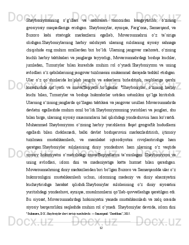 Shayboniyxon ning   o‘g‘illari   va   nabiralari   tomonidan   kengaytirilib,   o‘zining
geosiyosiy   maqsadlariga   erishgan.   Shayboniylar,   ayniqsa,   Farg‘ona ,   Samarqand ,   va
Buxoro   kabi   strategik   markazlarni   egallab,   Movarounnahrni   o‘z   ta’siriga
olishgan.Shayboniylarning   harbiy   salohiyati   ularning   sulolaning   siyosiy   sahnaga
chiqishida   eng   muhim   omillardan   biri   bo‘ldi.   Ularning   jangovar   mahorati,   o‘zining
kuchli   harbiy   taktikalari   va   janglarga   tayyorligi,   Movarounnahrdagi   boshqa   kuchlar,
jumladan,   Timuriylar   bilan   kurashda   muhim   rol   o‘ynadi.Shayboniyxon   va   uning
avlodlari o‘z qabilalarining jangovar tuzilmasini mukammal darajada tashkil etishgan.
Ular   o‘z   qo‘shinlarida   ko plab   jangchi   va   askarlarni   birlashtirib,   raqiblariga   qarshiʻ
kurashishda   qat’iyatli   va   muvaffaqiyatli   bo‘lganlar.   8
Shayboniylar,   o‘zining   harbiy
kuchi   bilan,   Timuriylar   va   boshqa   hukmdorlar   ustidan   ustunlikni   qo‘lga   kiritishdi.
Ularning o‘zining janglarda qo‘llagan taktikasi va jangovar usullari Movarounnahrda
davlatni  egallashda   muhim  omil  bo‘ldi.Shayboniyxonning yurishlari  va  janglari, shu
bilan birga, ularning siyosiy muammolarni hal qilishdagi yondashuvini ham ko‘rsatdi.
Muhammad   Shayboniyxon   o‘zining   harbiy   yurishlarini   faqat   geografik   hududlarni
egallash   bilan   cheklamadi,   balki   davlat   boshqaruvini   markazlashtirish,   ijtimoiy
tuzilmani   mustahkamlash,   va   mamlakat   iqtisodiyotini   rivojlantirishga   ham
qaratgan.Shayboniylar   sulolasining   diniy   yondashuvi   ham   ularning   o‘z   vaqtida
siyosiy   hokimiyatni   o‘rnatishdagi   muvaffaqiyatlarini   ta’minlagan.   Shayboniyxon   va
uning   avlodlari,   islom   dini   va   madaniyatiga   katta   hurmat   bilan   qarashgan.
Movarounnahrning diniy markazlaridan biri bo‘lgan Buxoro va Samarqandda ular o‘z
hukmronligini   mustahkamlash   uchun,   islomning   madaniy   va   diniy   ahamiyatini
kuchaytirishga   harakat   qilishdi.Shayboniylar   sulolasining   o‘z   diniy   siyosatini
yuritishdagi yondashuvi, ayniqsa, musulmonlarni qo‘llab-quvvatlashga qaratilgan edi.
Bu   siyosat,   Movarounnahrdagi   hokimiyatni   yanada   mustahkamlash   va   xalq   orasida
siyosiy barqarorlikni saqlashda  muhim rol o‘ynadi. Shayboniylar davrida, islom dini
8
  Sultonova, D.X.  Shayboniylar davri tarixiy manbalarda . — Samarqand: “Zarafshon”, 2015.
12 