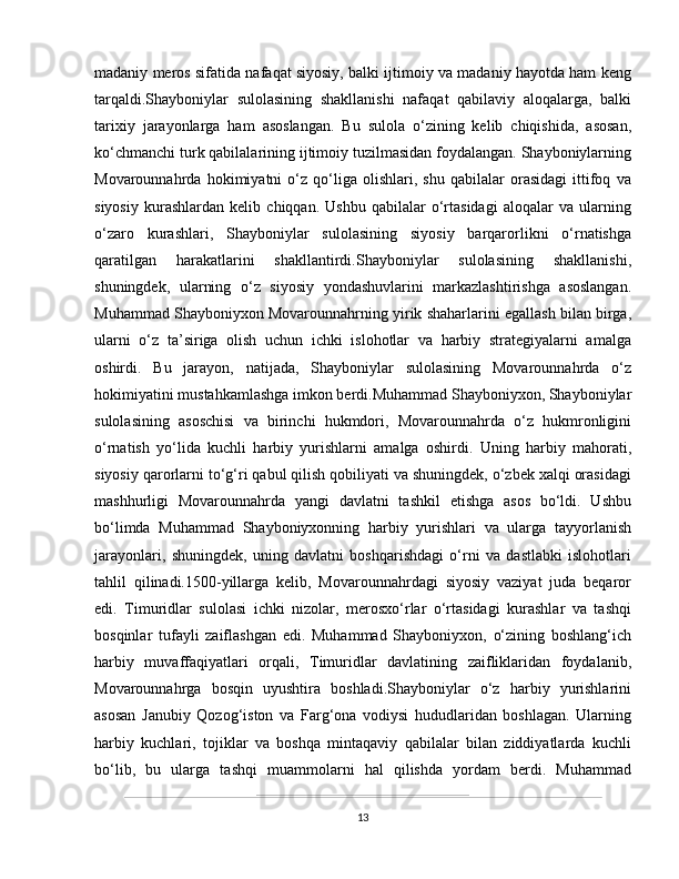 madaniy meros sifatida nafaqat siyosiy, balki ijtimoiy va madaniy hayotda ham keng
tarqaldi.Shayboniylar   sulolasining   shakllanishi   nafaqat   qabilaviy   aloqalarga,   balki
tarixiy   jarayonlarga   ham   asoslangan.   Bu   sulola   o‘zining   kelib   chiqishida,   asosan,
ko‘chmanchi turk qabilalarining ijtimoiy tuzilmasidan foydalangan. Shayboniylarning
Movarounnahrda   hokimiyatni   o‘z   qo‘liga   olishlari,   shu   qabilalar   orasidagi   ittifoq   va
siyosiy   kurashlardan   kelib   chiqqan.   Ushbu   qabilalar   o‘rtasidagi   aloqalar   va   ularning
o‘zaro   kurashlari,   Shayboniylar   sulolasining   siyosiy   barqarorlikni   o‘rnatishga
qaratilgan   harakatlarini   shakllantirdi.Shayboniylar   sulolasining   shakllanishi,
shuningdek,   ularning   o‘z   siyosiy   yondashuvlarini   markazlashtirishga   asoslangan.
Muhammad Shayboniyxon Movarounnahrning yirik shaharlarini egallash bilan birga,
ularni   o‘z   ta’siriga   olish   uchun   ichki   islohotlar   va   harbiy   strategiyalarni   amalga
oshirdi.   Bu   jarayon,   natijada,   Shayboniylar   sulolasining   Movarounnahrda   o‘z
hokimiyatini mustahkamlashga imkon berdi.Muhammad Shayboniyxon, Shayboniylar
sulolasining   asoschisi   va   birinchi   hukmdori,   Movarounnahrda   o‘z   hukmronligini
o‘rnatish   yo‘lida   kuchli   harbiy   yurishlarni   amalga   oshirdi.   Uning   harbiy   mahorati,
siyosiy qarorlarni to‘g‘ri qabul qilish qobiliyati va shuningdek, o‘zbek xalqi orasidagi
mashhurligi   Movarounnahrda   yangi   davlatni   tashkil   etishga   asos   bo‘ldi.   Ushbu
bo‘limda   Muhammad   Shayboniyxonning   harbiy   yurishlari   va   ularga   tayyorlanish
jarayonlari,   shuningdek,   uning   davlatni   boshqarishdagi   o‘rni   va   dastlabki   islohotlari
tahlil   qilinadi.1500-yillarga   kelib,   Movarounnahrdagi   siyosiy   vaziyat   juda   beqaror
edi.   Timuridlar   sulolasi   ichki   nizolar,   merosxo‘rlar   o‘rtasidagi   kurashlar   va   tashqi
bosqinlar   tufayli   zaiflashgan   edi.   Muhammad   Shayboniyxon,   o‘zining   boshlang‘ich
harbiy   muvaffaqiyatlari   orqali,   Timuridlar   davlatining   zaifliklaridan   foydalanib,
Movarounnahrga   bosqin   uyushtira   boshladi.Shayboniylar   o‘z   harbiy   yurishlarini
asosan   Janubiy   Qozog‘iston   va   Farg‘ona   vodiysi   hududlaridan   boshlagan.   Ularning
harbiy   kuchlari,   tojiklar   va   boshqa   mintaqaviy   qabilalar   bilan   ziddiyatlarda   kuchli
bo‘lib,   bu   ularga   tashqi   muammolarni   hal   qilishda   yordam   berdi.   Muhammad
13 