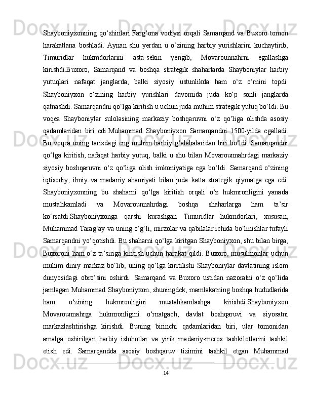 Shayboniyxonning qo‘shinlari  Farg‘ona  vodiysi   orqali   Samarqand va  Buxoro tomon
harakatlana   boshladi.   Aynan   shu   yerdan   u   o‘zining   harbiy   yurishlarini   kuchaytirib,
Timuridlar   hukmdorlarini   asta-sekin   yengib,   Movarounnahrni   egallashga
kirishdi.Buxoro,   Samarqand   va   boshqa   strategik   shaharlarda   Shayboniylar   harbiy
yutuqlari   nafaqat   janglarda,   balki   siyosiy   ustunlikda   ham   o‘z   o‘rnini   topdi.
Shayboniyxon   o‘zining   harbiy   yurishlari   davomida   juda   ko‘p   sonli   janglarda
qatnashdi. Samarqandni qo‘lga kiritish u uchun juda muhim strategik yutuq bo‘ldi. Bu
voqea   Shayboniylar   sulolasining   markaziy   boshqaruvni   o‘z   qo‘liga   olishda   asosiy
qadamlaridan   biri   edi.Muhammad   Shayboniyxon   Samarqandni   1500-yilda   egalladi.
Bu voqea uning tarixdagi eng muhim harbiy g‘alabalaridan biri bo‘ldi. Samarqandni
qo‘lga   kiritish,   nafaqat   harbiy   yutuq,   balki   u   shu   bilan   Movarounnahrdagi   markaziy
siyosiy   boshqaruvni   o‘z   qo‘liga   olish   imkoniyatiga   ega   bo‘ldi.   Samarqand   o‘zining
iqtisodiy,   ilmiy   va   madaniy   ahamiyati   bilan   juda   katta   strategik   qiymatga   ega   edi.
Shayboniyxonning   bu   shaharni   qo‘lga   kiritish   orqali   o‘z   hukmronligini   yanada
mustahkamladi   va   Movarounnahrdagi   boshqa   shaharlarga   ham   ta’sir
ko‘rsatdi.Shayboniyxonga   qarshi   kurashgan   Timuridlar   hukmdorlari,   xususan,
Muhammad Tarag‘ay va uning o‘g‘li, mirzolar va qabilalar ichida bo‘linishlar tufayli
Samarqandni yo‘qotishdi. Bu shaharni qo‘lga kiritgan Shayboniyxon, shu bilan birga,
Buxoroni ham o‘z ta’siriga kiritish uchun harakat qildi. Buxoro, musulmonlar uchun
muhim   diniy   markaz   bo‘lib,   uning   qo‘lga   kiritilishi   Shayboniylar   davlatining   islom
dunyosidagi   obro‘sini   oshirdi.   Samarqand   va   Buxoro   ustidan   nazoratni   o‘z   qo‘lida
jamlagan Muhammad Shayboniyxon, shuningdek, mamlakatning boshqa hududlarida
ham   o‘zining   hukmronligini   mustahkamlashga   kirishdi.Shayboniyxon
Movarounnahrga   hukmronligini   o‘rnatgach,   davlat   boshqaruvi   va   siyosatni
markazlashtirishga   kirishdi.   Buning   birinchi   qadamlaridan   biri,   ular   tomonidan
amalga   oshirilgan   harbiy   islohotlar   va   yirik   madaniy-meros   tashkilotlarini   tashkil
etish   edi.   Samarqandda   asosiy   boshqaruv   tizimini   tashkil   etgan   Muhammad
14 