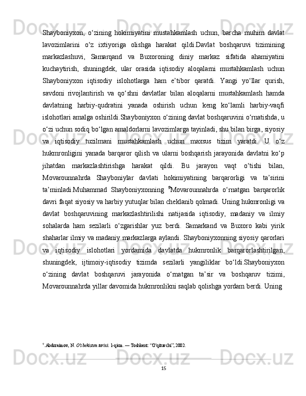 Shayboniyxon,   o‘zining   hokimiyatini   mustahkamlash   uchun,   barcha   muhim   davlat
lavozimlarini   o‘z   ixtiyoriga   olishga   harakat   qildi.Davlat   boshqaruvi   tizimining
markazlashuvi,   Samarqand   va   Buxoroning   diniy   markaz   sifatida   ahamiyatini
kuchaytirish,   shuningdek,   ular   orasida   iqtisodiy   aloqalarni   mustahkamlash   uchun
Shayboniyxon   iqtisodiy   islohotlarga   ham   e’tibor   qaratdi.   Yangi   yo‘llar   qurish,
savdoni   rivojlantirish   va   qo‘shni   davlatlar   bilan   aloqalarni   mustahkamlash   hamda
davlatning   harbiy-qudratini   yanada   oshirish   uchun   keng   ko‘lamli   harbiy-vaqfi
islohotlari amalga oshirildi.Shayboniyxon o‘zining davlat boshqaruvini o‘rnatishda, u
o‘zi uchun sodiq bo‘lgan amaldorlarni lavozimlarga tayinladi, shu bilan birga, siyosiy
va   iqtisodiy   tuzilmani   mustahkamlash   uchun   maxsus   tizim   yaratdi.   U   o‘z
hukmronligini   yanada   barqaror   qilish   va   ularni   boshqarish   jarayonida   davlatni   ko‘p
jihatdan   markazlashtirishga   harakat   qildi.   Bu   jarayon   vaqt   o‘tishi   bilan,
Movarounnahrda   Shayboniylar   davlati   hokimiyatining   barqarorligi   va   ta’sirini
ta’minladi.Muhammad   Shayboniyxonning   9
Movarounnahrda   o‘rnatgan   barqarorlik
davri faqat siyosiy va harbiy yutuqlar bilan cheklanib qolmadi. Uning hukmronligi va
davlat   boshqaruvining   markazlashtirilishi   natijasida   iqtisodiy,   madaniy   va   ilmiy
sohalarda   ham   sezilarli   o‘zgarishlar   yuz   berdi.   Samarkand   va   Buxoro   kabi   yirik
shaharlar ilmiy va madaniy markazlarga aylandi. Shayboniyxonning siyosiy qarorlari
va   iqtisodiy   islohotlari   yordamida   davlatda   hukmronlik   barqarorlashtirilgan,
shuningdek,   ijtimoiy-iqtisodiy   tizimda   sezilarli   yangiliklar   bo‘ldi.Shayboniyxon
o‘zining   davlat   boshqaruvi   jarayonida   o‘rnatgan   ta’sir   va   boshqaruv   tizimi,
Movarounnahrda yillar davomida hukmronlikni saqlab qolishga yordam berdi. Uning
9
.Abduraimov, N.  O‘zbekiston tarixi . 1-qism. — Toshkent: “O‘qituvchi”, 2002.
15 