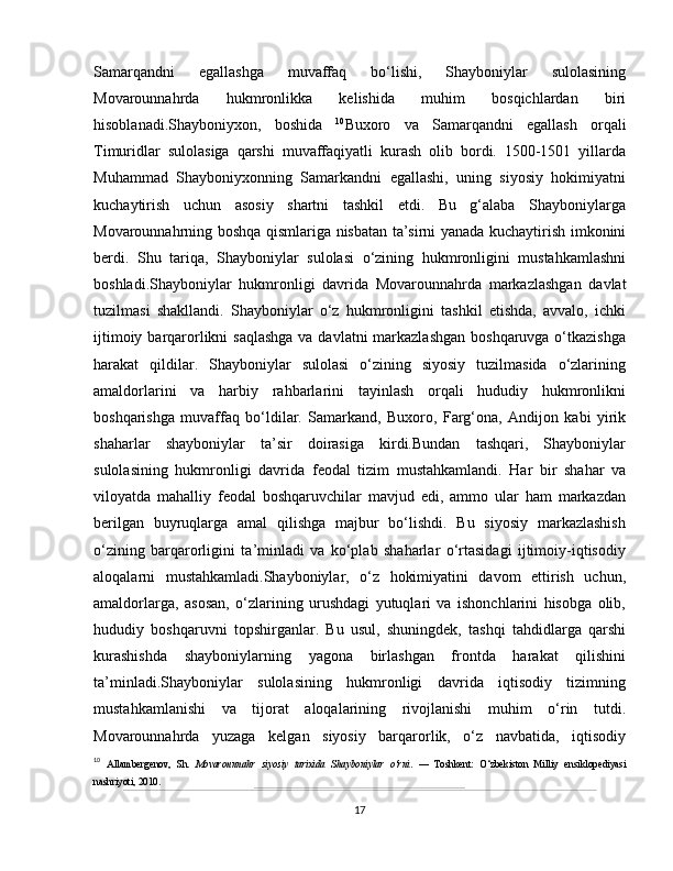 Samarqand ni   egallashga   muvaffaq   bo‘lishi,   Shayboniylar   sulolasining
Movarounnahrda   hukmronlikka   kelishida   muhim   bosqichlardan   biri
hisoblanadi.Shayboniyxon,   boshida   10
Buxoro   va   Samarqand ni   egallash   orqali
Timuridlar   sulolasiga   qarshi   muvaffaqiyatli   kurash   olib   bordi.   1500-1501   yillarda
Muhammad   Shayboniyxonning   Samarkandni   egallashi,   uning   siyosiy   hokimiyatni
kuchaytirish   uchun   asosiy   shartni   tashkil   etdi.   Bu   g‘alaba   Shayboniylarga
Movarounnahrning boshqa qismlariga nisbatan ta’sirni yanada kuchaytirish imkonini
berdi.   Shu   tariqa,   Shayboniylar   sulolasi   o‘zining   hukmronligini   mustahkamlashni
boshladi.Shayboniylar   hukmronligi   davrida   Movarounnahrda   markazlashgan   davlat
tuzilmasi   shakllandi.   Shayboniylar   o‘z   hukmronligini   tashkil   etishda,   avvalo,   ichki
ijtimoiy barqarorlikni saqlashga  va davlatni markazlashgan  boshqaruvga o‘tkazishga
harakat   qildilar.   Shayboniylar   sulolasi   o‘zining   siyosiy   tuzilmasida   o‘zlarining
amaldorlarini   va   harbiy   rahbarlarini   tayinlash   orqali   hududiy   hukmronlikni
boshqarishga   muvaffaq   bo‘ldilar.   Samarkand,   Buxoro,   Farg‘ona,   Andijon   kabi   yirik
shaharlar   shayboniylar   ta’sir   doirasiga   kirdi.Bundan   tashqari,   Shayboniylar
sulolasining   hukmronligi   davrida   feodal   tizim   mustahkamlandi.   Har   bir   shahar   va
viloyatda   mahalliy   feodal   boshqaruvchilar   mavjud   edi,   ammo   ular   ham   markazdan
berilgan   buyruqlarga   amal   qilishga   majbur   bo‘lishdi.   Bu   siyosiy   markazlashish
o‘zining   barqarorligini   ta’minladi   va   ko‘plab   shaharlar   o‘rtasidagi   ijtimoiy-iqtisodiy
aloqalarni   mustahkamladi.Shayboniylar,   o‘z   hokimiyatini   davom   ettirish   uchun,
amaldorlarga,   asosan,   o‘zlarining   urushdagi   yutuqlari   va   ishonchlarini   hisobga   olib,
hududiy   boshqaruvni   topshirganlar.   Bu   usul,   shuningdek,   tashqi   tahdidlarga   qarshi
kurashishda   shayboniylarning   yagona   birlashgan   frontda   harakat   qilishini
ta’minladi.Shayboniylar   sulolasining   hukmronligi   davrida   iqtisodiy   tizimning
mustahkamlanishi   va   tijorat   aloqalarining   rivojlanishi   muhim   o‘rin   tutdi.
Movarounnahrda   yuzaga   kelgan   siyosiy   barqarorlik,   o‘z   navbatida,   iqtisodiy
10
  Allambergenov,   Sh.   Movarounnahr   siyosiy   tarixida   Shayboniylar   o‘rni .   —   Toshkent:   O‘zbekiston   Milliy   ensiklopediyasi
nashriyoti, 2010.
17 