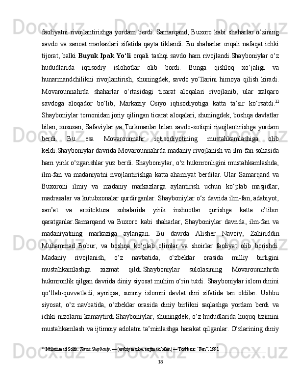 faoliyatni   rivojlantirishga  yordam  berdi. Samarqand,  Buxoro kabi   shaharlar  o‘zining
savdo   va   sanoat   markazlari   sifatida   qayta  tiklandi.   Bu   shaharlar   orqali   nafaqat   ichki
tijorat, balki   Buyuk Ipak Yo‘li   orqali tashqi  savdo  ham rivojlandi.Shayboniylar  o‘z
hududlarida   iqtisodiy   islohotlar   olib   bordi.   Bunga   qishloq   xo‘jaligi   va
hunarmandchilikni   rivojlantirish,   shuningdek,   savdo   yo‘llarini   himoya   qilish   kiradi.
Movarounnahrda   shaharlar   o‘rtasidagi   ticarat   aloqalari   rivojlanib,   ular   xalqaro
savdoga   aloqador   bo‘lib,   Markaziy   Osiyo   iqtisodiyotiga   katta   ta’sir   ko‘rsatdi. 11
Shayboniylar tomonidan joriy qilingan ticarat aloqalari, shuningdek, boshqa davlatlar
bilan, xususan,   Safaviylar   va   Turkmanlar   bilan savdo-sotiqni rivojlantirishga yordam
berdi.   Bu   esa   Movarounnahr   iqtisodiyotining   mustahkamlashiga   olib
keldi.Shayboniylar davrida Movarounnahrda madaniy rivojlanish va ilm-fan sohasida
ham yirik o‘zgarishlar yuz berdi. Shayboniylar, o‘z hukmronligini mustahkamlashda,
ilm-fan   va   madaniyatni   rivojlantirishga   katta   ahamiyat   berdilar.   Ular   Samarqand   va
Buxoroni   ilmiy   va   madaniy   markazlarga   aylantirish   uchun   ko‘plab   masjidlar,
madrasalar va kutubxonalar qurdirganlar. Shayboniylar o‘z davrida ilm-fan, adabiyot,
san’at   va   arxitektura   sohalarida   yirik   inshootlar   qurishga   katta   e’tibor
qaratganlar.Samarqand   va   Buxoro   kabi   shaharlar,   Shayboniylar   davrida,   ilm-fan   va
madaniyatning   markaziga   aylangan.   Bu   davrda   Alisher   Navoiy ,   Zahiriddin
Muhammad   Bobur ,   va   boshqa   ko‘plab   olimlar   va   shoirlar   faoliyat   olib   borishdi.
Madaniy   rivojlanish,   o‘z   navbatida,   o‘zbeklar   orasida   milliy   birligini
mustahkamlashga   xizmat   qildi.Shayboniylar   sulolasining   Movarounnahrda
hukmronlik qilgan davrida diniy siyosat muhim o‘rin tutdi. Shayboniylar islom dinini
qo‘llab-quvvatladi,   ayniqsa,   sunniy   islomni   davlat   dini   sifatida   tan   oldilar.   Ushbu
siyosat,   o‘z   navbatida,   o‘zbeklar   orasida   diniy   birlikni   saqlashga   yordam   berdi   va
ichki nizolarni kamaytirdi.Shayboniylar, shuningdek, o‘z hududlarida huquq tizimini
mustahkamlash va ijtimoiy adolatni ta’minlashga harakat qilganlar. O‘zlarining diniy
11
  Muhammad Solih.  Tarixi Shayboniy . — (arabiy manba, tarjimasi bilan) — Toshkent: “Fan”, 1991
18 