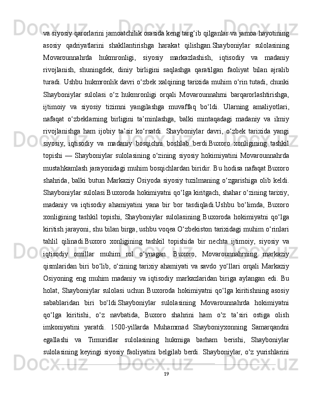 va siyosiy qarorlarini jamoatchilik orasida keng targ‘ib qilganlar va jamoa hayotining
asosiy   qadriyatlarini   shakllantirishga   harakat   qilishgan.Shayboniylar   sulolasining
Movarounnahrda   hukmronligi,   siyosiy   markazlashish,   iqtisodiy   va   madaniy
rivojlanish,   shuningdek,   diniy   birligini   saqlashga   qaratilgan   faoliyat   bilan   ajralib
turadi. Ushbu hukmronlik davri o‘zbek xalqining tarixida muhim o‘rin tutadi, chunki
Shayboniylar   sulolasi   o‘z   hukmronligi   orqali   Movarounnahrni   barqarorlashtirishga,
ijtimoiy   va   siyosiy   tizimni   yangilashga   muvaffaq   bo‘ldi.   Ularning   amaliyotlari,
nafaqat   o‘zbeklarning   birligini   ta’minlashga,   balki   mintaqadagi   madaniy   va   ilmiy
rivojlanishga   ham   ijobiy   ta’sir   ko‘rsatdi.   Shayboniylar   davri,   o‘zbek   tarixida   yangi
siyosiy,   iqtisodiy   va   madaniy   bosqichni   boshlab   berdi.Buxoro   xonligining   tashkil
topishi   —   Shayboniylar   sulolasining   o‘zining   siyosiy   hokimiyatini   Movarounnahrda
mustahkamlash jarayonidagi muhim bosqichlardan biridir. Bu hodisa nafaqat Buxoro
shahrida, balki  butun Markaziy  Osiyoda siyosiy  tuzilmaning o‘zgarishiga  olib keldi.
Shayboniylar sulolasi Buxoroda hokimiyatni qo‘lga kiritgach, shahar o‘zining tarixiy,
madaniy   va   iqtisodiy   ahamiyatini   yana   bir   bor   tasdiqladi.Ushbu   bo‘limda,   Buxoro
xonligining   tashkil   topishi,   Shayboniylar   sulolasining   Buxoroda   hokimiyatni   qo‘lga
kiritish jarayoni, shu bilan birga, ushbu voqea O‘zbekiston tarixidagi muhim o‘rinlari
tahlil   qilinadi.Buxoro   xonligining   tashkil   topishida   bir   nechta   ijtimoiy,   siyosiy   va
iqtisodiy   omillar   muhim   rol   o‘ynagan.   Buxoro,   Movarounnahrning   markaziy
qismlaridan  biri  bo‘lib,  o‘zining  tarixiy  ahamiyati   va  savdo   yo‘llari   orqali  Markaziy
Osiyoning   eng   muhim   madaniy   va   iqtisodiy   markazlaridan   biriga   aylangan   edi.   Bu
holat,   Shayboniylar   sulolasi   uchun   Buxoroda   hokimiyatni   qo‘lga   kiritishning   asosiy
sabablaridan   biri   bo‘ldi.Shayboniylar   sulolasining   Movarounnahrda   hokimiyatni
qo‘lga   kiritishi,   o‘z   navbatida,   Buxoro   shahrini   ham   o‘z   ta’siri   ostiga   olish
imkoniyatini   yaratdi.   1500-yillarda   Muhammad   Shayboniyxonning   Samarqandni
egallashi   va   Timuridlar   sulolasining   hukmiga   barham   berishi,   Shayboniylar
sulolasining  keyingi   siyosiy  faoliyatini   belgilab  berdi.  Shayboniylar,  o‘z  yurishlarini
19 