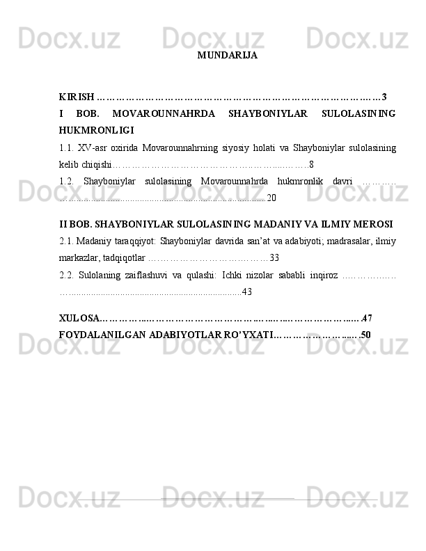 MUNDARIJA
KIRISH ……………………………………………………………………….……3
I   BOB.   MOVAROUNNAHRDA   SHAYBONIYLAR   SULOLASINING
HUKMRONLIGI  
1.1.   XV-asr   oxirida   Movarounnahrning   siyosiy   holati   va   Shayboniylar   sulolasining
kelib chiqishi……………………………………..…….....……..8
1.2.   Shayboniylar   sulolasining   Movarounnahrda   hukmronlik   davri   ………..
….................................................................................20
II BOB. SHAYBONIYLAR SULOLASINING MADANIY VA ILMIY MEROSI  
2.1. Madaniy taraqqiyot: Shayboniylar davrida san’at va adabiyoti; madrasalar, ilmiy
markazlar, tadqiqotlar ….…………………….………33
2.2.   Sulolaning   zaiflashuvi   va   qulashi:   Ichki   nizolar   sababli   inqiroz   ..………..…..
….......................................................................43
XULOSA…………...…………………………….…..…..………………...….47
FOYDALANILGAN ADABIYOTLAR RO’YXATI…………………...….50 