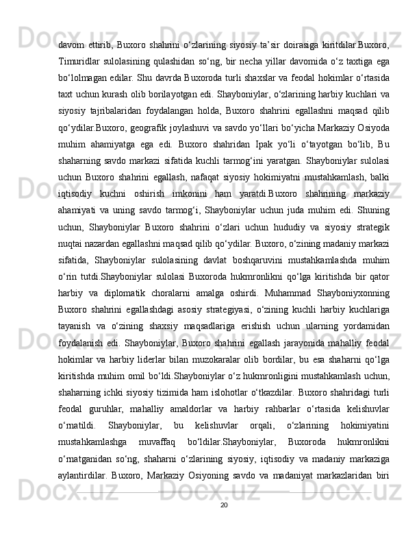 davom   ettirib,   Buxoro   shahrini   o‘zlarining   siyosiy   ta’sir   doirasiga   kiritdilar.Buxoro,
Timuridlar   sulolasining   qulashidan   so‘ng,   bir   necha   yillar   davomida   o‘z   taxtiga   ega
bo‘lolmagan edilar. Shu davrda Buxoroda turli shaxslar  va feodal hokimlar o‘rtasida
taxt uchun kurash olib borilayotgan edi. Shayboniylar, o‘zlarining harbiy kuchlari va
siyosiy   tajribalaridan   foydalangan   holda,   Buxoro   shahrini   egallashni   maqsad   qilib
qo‘ydilar.Buxoro, geografik joylashuvi va savdo yo‘llari bo‘yicha Markaziy Osiyoda
muhim   ahamiyatga   ega   edi.   Buxoro   shahridan   Ipak   yo‘li   o‘tayotgan   bo‘lib,   Bu
shaharning   savdo   markazi   sifatida   kuchli   tarmog‘ini   yaratgan.   Shayboniylar   sulolasi
uchun   Buxoro   shahrini   egallash,   nafaqat   siyosiy   hokimiyatni   mustahkamlash,   balki
iqtisodiy   kuchni   oshirish   imkonini   ham   yaratdi.Buxoro   shahrining   markaziy
ahamiyati   va   uning   savdo   tarmog‘i,   Shayboniylar   uchun   juda   muhim   edi.   Shuning
uchun,   Shayboniylar   Buxoro   shahrini   o‘zlari   uchun   hududiy   va   siyosiy   strategik
nuqtai nazardan egallashni maqsad qilib qo‘ydilar. Buxoro, o‘zining madaniy markazi
sifatida,   Shayboniylar   sulolasining   davlat   boshqaruvini   mustahkamlashda   muhim
o‘rin   tutdi.Shayboniylar   sulolasi   Buxoroda   hukmronlikni   qo‘lga   kiritishda   bir   qator
harbiy   va   diplomatik   choralarni   amalga   oshirdi.   Muhammad   Shayboniyxonning
Buxoro   shahrini   egallashdagi   asosiy   strategiyasi,   o‘zining   kuchli   harbiy   kuchlariga
tayanish   va   o‘zining   shaxsiy   maqsadlariga   erishish   uchun   ularning   yordamidan
foydalanish   edi.   Shayboniylar,   Buxoro   shahrini   egallash   jarayonida   mahalliy   feodal
hokimlar   va   harbiy   liderlar   bilan   muzokaralar   olib   bordilar,   bu   esa   shaharni   qo‘lga
kiritishda muhim omil bo‘ldi.Shayboniylar o‘z hukmronligini mustahkamlash uchun,
shaharning  ichki  siyosiy  tizimida  ham  islohotlar   o‘tkazdilar.  Buxoro shahridagi  turli
feodal   guruhlar,   mahalliy   amaldorlar   va   harbiy   rahbarlar   o‘rtasida   kelishuvlar
o‘rnatildi.   Shayboniylar,   bu   kelishuvlar   orqali,   o‘zlarining   hokimiyatini
mustahkamlashga   muvaffaq   bo‘ldilar.Shayboniylar,   Buxoroda   hukmronlikni
o‘rnatganidan   so‘ng,   shaharni   o‘zlarining   siyosiy,   iqtisodiy   va   madaniy   markaziga
aylantirdilar.   Buxoro,   Markaziy   Osiyoning   savdo   va   madaniyat   markazlaridan   biri
20 