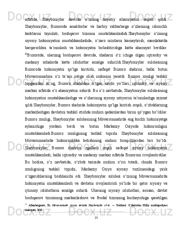 sifatida,   Shayboniylar   davrida   o‘zining   hayotiy   ahamiyatini   saqlab   qoldi.
Shayboniylar,   Buxoroda   amaldorlar   va   harbiy   rahbarlarga   o‘zlarining   ishonchli
kadrlarini   tayinlab,   boshqaruv   tizimini   mustahkamlashdi.Shayboniylar   o‘zining
siyosiy   hokimiyatini   mustahkamlashda,   o‘zaro   nizolarni   kamaytirish,   mamlakatda
barqarorlikni   ta’minlash   va   hokimiyatni   birlashtirishga   katta   ahamiyat   berdilar.
12
Buxoroda,   ularning   boshqaruvi   davrida,   shaharni   o‘z   ichiga   olgan   iqtisodiy   va
madaniy   sohalarda   katta   islohotlar   amalga   oshirildi.Shayboniylar   sulolasining
Buxoroda   hokimiyatni   qo‘lga   kiritishi,   nafaqat   Buxoro   shahrini,   balki   butun
Movarounnahrni   o‘z   ta’siri   ostiga   olish   imkonini   yaratdi.   Buxoro   xonligi   tashkil
topganidan   so‘ng,   Buxoro   shahridan   o‘tgan   savdo   yo‘llari,   iqtisodiy   va   siyosiy
markaz sifatida o‘z ahamiyatini oshirdi. Bu o‘z navbatida, Shayboniylar sulolasining
hokimiyatini   mustahkamlashga   va   o‘zlarining   siyosiy   ixtiyorini   ta’minlashga   xizmat
qildi.Shayboniylar, Buxoro shahrida hokimiyatni qo‘lga kiritish orqali, o‘zbeklarning
markazlashgan davlatini tashkil etishda muhim qadamlardan birini qo‘ygan bo‘ldilar.
Buxoro  xonligi,   Shayboniylar   sulolasining   Movarounnahrda   eng  kuchli   hokimiyatga
aylanishiga   yordam   berdi   va   butun   Markaziy   Osiyoda   hukmronligini
mustahkamladi.Buxoro   xonligining   tashkil   topishi   Shayboniylar   sulolasining
Movarounnahrda   hukmronlikka   kelishining   muhim   bosqichlaridan   biri   bo‘ldi.
Shayboniylar,   Buxoro   shahrini   egallash   orqali   nafaqat   siyosiy   hokimiyatni
mustahkamlash, balki iqtisodiy va madaniy markaz sifatida Buxoroni rivojlantirdilar.
Bu   hodisa,   o‘z   navbatida,   o‘zbek   tarixida   muhim   o‘rin   tutadi,   chunki   Buxoro
xonligining   tashkil   topishi,   Markaziy   Osiyo   siyosiy   tuzilmasidagi   yirik
o‘zgarishlarning   boshlanishi   edi.   Shayboniylar   sulolasi   o‘zining   Movarounnahrda
hokimiyatni   mustahkamlash   va   davlatni   rivojlantirish   yo‘lida   bir   qator   siyosiy   va
ijtimoiy   islohotlarni   amalga   oshirdi.   Ularning   siyosiy   islohotlari,   asosan,   davlat
boshqaruvi   tizimining   markazlashuvi   va   feodal   tizimning   kuchayishiga   qaratilgan
12
  Allambergenov,   Sh.   Movarounnahr   siyosiy   tarixida   Shayboniylar   o‘rni .   —   Toshkent:   O‘zbekiston   Milliy   ensiklopediyasi
nashriyoti, 2010.
21 