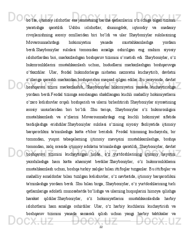 bo‘lsa, ijtimoiy islohotlar esa jamoatning barcha qatlamlarini o‘z ichiga olgan tizimni
yaratishga   qaratildi.   Ushbu   islohotlar,   shuningdek,   iqtisodiy   va   madaniy
rivojlanishning   asosiy   omillaridan   biri   bo‘ldi   va   ular   Shayboniylar   sulolasining
Movarounnahrdagi   hokimiyatini   yanada   mustahkamlashga   yordam
berdi.Shayboniylar   sulolasi   tomonidan   amalga   oshirilgan   eng   muhim   siyosiy
islohotlardan biri, markazlashgan boshqaruv tizimini o‘rnatish edi. Shayboniylar, o‘z
hukmronliklarini   mustahkamlash   uchun,   hududlarni   markazlashgan   boshqaruvga
o‘tkazdilar.   Ular,   feodal   hukmdorlarga   nisbatan   nazoratni   kuchaytirib,   davlatni
o‘zlariga qarashli markazdan boshqarishni maqsad qilgan edilar. Bu jarayonda, davlat
boshqaruvi   tizimi   markazlashib,   Shayboniylar   hokimiyatini   yanada   kuchaytirishga
yordam  berdi.Feodal  tizimga asoslangan  shakllangan kuchli  mahalliy hokimiyatlarni
o‘zaro kelishuvlar orqali boshqarish va ularni birlashtirish Shayboniylar siyosatining
asosiy   unsurlaridan   biri   bo‘ldi.   Shu   tariqa,   Shayboniylar   o‘z   hukmronligini
mustahkamlash   va   o‘zlarini   Movarounnahrdagi   eng   kuchli   hokimiyat   sifatida
tasdiqlashga   erishdilar.Shayboniylar   sulolasi   o‘zining   siyosiy   faoliyatida   ijtimoiy
barqarorlikni   ta'minlashga   katta   e'tibor   berishdi.   Feodal   tizimning   kuchayishi,   bir
tomondan,   yuqori   tabaqalarning   ijtimoiy   mavqeini   mustahkamlashga,   boshqa
tomondan, xalq orasida ijtimoiy adolatni ta'minlashga qaratildi. Shayboniylar, davlat
boshqaruvi   tizimini   kuchaytirgan   holda,   o‘z   yurtdoshlarining   ijtimoiy   hayotini
yaxshilashga   ham   katta   ahamiyat   berdilar.Shayboniylar,   o‘z   hukmronliklarini
mustahkamlash uchun, boshqa turkiy xalqlar bilan ittifoqlar tuzganlar. Bu ittifoqlar va
mahalliy   amaldorlar   bilan   tuzilgan   kelishuvlar,   o‘z   navbatida,   ijtimoiy   barqarorlikni
ta'minlashga   yordam  berdi.  Shu  bilan  birga,   Shayboniylar,  o‘z  yurtdoshlarining  turli
qatlamlariga adolatli munosabatda bo‘lishga va ularning huquqlarini himoya qilishga
harakat   qildilar.Shayboniylar,   o‘z   hokimiyatlarini   mustahkamlashda   harbiy
islohotlarni   ham   amalga   oshirdilar.   Ular,   o‘z   harbiy   kuchlarini   kuchaytirish   va
boshqaruv   tizimini   yanada   samarali   qilish   uchun   yangi   harbiy   taktikalar   va
22 