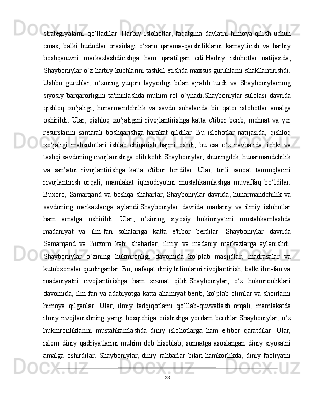 strategiyalarni   qo‘lladilar.   Harbiy   islohotlar,   faqatgina   davlatni   himoya   qilish   uchun
emas,   balki   hududlar   orasidagi   o‘zaro   qarama-qarshiliklarni   kamaytirish   va   harbiy
boshqaruvni   markazlashdirishga   ham   qaratilgan   edi.Harbiy   islohotlar   natijasida,
Shayboniylar o‘z harbiy kuchlarini tashkil etishda maxsus guruhlarni shakllantirishdi.
Ushbu   guruhlar,   o‘zining   yuqori   tayyorligi   bilan   ajralib   turdi   va   Shayboniylarning
siyosiy   barqarorligini   ta'minlashda   muhim   rol   o‘ynadi.Shayboniylar   sulolasi   davrida
qishloq   xo‘jaligi,   hunarmandchilik   va   savdo   sohalarida   bir   qator   islohotlar   amalga
oshirildi.   Ular,   qishloq   xo‘jaligini   rivojlantirishga   katta   e'tibor   berib,   mehnat   va   yer
resurslarini   samarali   boshqarishga   harakat   qildilar.   Bu   islohotlar   natijasida,   qishloq
xo‘jaligi   mahsulotlari   ishlab   chiqarish   hajmi   oshdi,   bu   esa   o‘z   navbatida,   ichki   va
tashqi savdoning rivojlanishiga olib keldi.Shayboniylar, shuningdek, hunarmandchilik
va   san’atni   rivojlantirishga   katta   e'tibor   berdilar.   Ular,   turli   sanoat   tarmoqlarini
rivojlantirish   orqali,   mamlakat   iqtisodiyotini   mustahkamlashga   muvaffaq   bo‘ldilar.
Buxoro,  Samarqand   va  boshqa  shaharlar,   Shayboniylar  davrida,  hunarmandchilik  va
savdoning   markazlariga   aylandi.Shayboniylar   davrida   madaniy   va   ilmiy   islohotlar
ham   amalga   oshirildi.   Ular,   o‘zining   siyosiy   hokimiyatini   mustahkamlashda
madaniyat   va   ilm-fan   sohalariga   katta   e'tibor   berdilar.   Shayboniylar   davrida
Samarqand   va   Buxoro   kabi   shaharlar,   ilmiy   va   madaniy   markazlarga   aylanishdi.
Shayboniylar   o‘zining   hukmronligi   davomida   ko‘plab   masjidlar,   madrasalar   va
kutubxonalar qurdirganlar. Bu, nafaqat diniy bilimlarni rivojlantirish, balki ilm-fan va
madaniyatni   rivojlantirishga   ham   xizmat   qildi.Shayboniylar,   o‘z   hukmronliklari
davomida, ilm-fan va adabiyotga  katta ahamiyat  berib, ko‘plab olimlar  va shoirlarni
himoya   qilganlar.   Ular,   ilmiy   tadqiqotlarni   qo‘llab-quvvatlash   orqali,   mamlakatda
ilmiy   rivojlanishning   yangi   bosqichiga   erishishga   yordam   berdilar.Shayboniylar,   o‘z
hukmronliklarini   mustahkamlashda   diniy   islohotlarga   ham   e'tibor   qaratdilar.   Ular,
islom   diniy   qadriyatlarini   muhim   deb   hisoblab,   sunnatga   asoslangan   diniy   siyosatni
amalga   oshirdilar.   Shayboniylar,   diniy   rahbarlar   bilan   hamkorlikda,   diniy   faoliyatni
23 