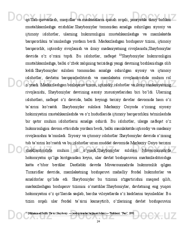 qo‘llab-quvvatlash,   masjidlar   va   madrasalarni   qurish   orqali,   jamiyatda   diniy   birlikni
mustahkamlashga   erishdilar.Shayboniylar   tomonidan   amalga   oshirilgan   siyosiy   va
ijtimoiy   islohotlar,   ularning   hukmronligini   mustahkamlashga   va   mamlakatda
barqarorlikni   ta’minlashga   yordam   berdi.   Markazlashgan   boshqaruv   tizimi,   ijtimoiy
barqarorlik,   iqtisodiy   rivojlanish   va   ilmiy   madaniyatning   rivojlanishi,Shayboniylar
davrida   o‘z   o‘rnini   topdi.   Bu   islohotlar,   nafaqat   13
Shayboniylar   hukmronligini
mustahkamlashga, balki o‘zbek xalqining tarixidagi yangi davrning boshlanishiga olib
keldi.Shayboniylar   sulolasi   tomonidan   amalga   oshirilgan   siyosiy   va   ijtimoiy
islohotlar,   davlatni   barqarorlashtirish   va   mamlakatni   rivojlantirishda   muhim   rol
o‘ynadi. Markazlashgan boshqaruv tizimi, iqtisodiy islohotlar va ilmiy madaniyatning
rivojlanishi,   Shayboniylar   davrining   asosiy   xususiyatlaridan   biri   bo‘ldi.   Ularning
islohotlari,   nafaqat   o‘z   davrida,   balki   keyingi   tarixiy   davrlar   davomida   ham   o‘z
ta’sirini   ko‘rsatdi.   Shayboniylar   sulolasi   Markaziy   Osiyoda   o‘zining   siyosiy
hokimiyatini mustahkamlashda va o‘z hududlarida ijtimoiy barqarorlikni ta'minlashda
bir   qator   muhim   islohotlarni   amalga   oshirdi.   Bu   islohotlar,   ularga   nafaqat   o‘z
hukmronligini davom ettirishda yordam berdi, balki mamlakatda iqtisodiy va madaniy
rivojlanishni ta’minladi. Siyosiy va ijtimoiy islohotlar Shayboniylar davrida o‘zining
tub ta’sirini ko‘rsatdi va bu islohotlar uzun muddat davomida Markaziy Osiyo tarixini
shakllantirishda   muhim   rol   o‘ynadi.Shayboniylar   sulolasi   Movarounnahrda
hokimiyatni   qo‘lga   kiritganidan   keyin,   ular   davlat   boshqaruvini   markazlashtirishga
katta   e’tibor   berdilar.   Dastlabki   davrda   Movarounnahrda   hukmronlik   qilgan
Timuridlar   davrida,   mamlakatning   boshqaruvi   mahalliy   feodal   hukmdorlar   va
amaldorlar   qo‘lida   edi.   Shayboniylar   bu   tizimni   o'zgartirishni   maqsad   qilib,
markazlashgan   boshqaruv   tizimini   o‘rnatdilar.Shayboniylar,   davlatning   eng   yuqori
hokimiyatini o‘z qo‘llarida saqlab, barcha viloyatlarda o‘z kadrlarini tayinladilar. Bu
tizim   orqali   ular   feodal   ta’sirni   kamaytirib,   o‘zlarining   davlat   boshqaruvini
13
  Muhammad Solih.  Tarixi Shayboniy . — (arabiy manba, tarjimasi bilan) — Toshkent: “Fan”, 1991
24 