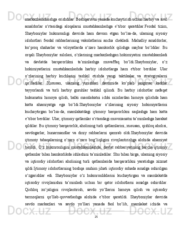 markazlashdirishga erishdilar. Boshqaruvni yanada kuchaytirish uchun harbiy va sivil
amaldorlar   o‘rtasidagi   aloqalarni   mustahkamlashga   e’tibor   qaratdilar.Feodal   tizim,
Shayboniylar   hukmronligi   davrida   ham   davom   etgan   bo‘lsa-da,   ularning   siyosiy
islohotlari   feodal   rahbarlarining   vakolatlarini   ancha   chekladi.   Mahalliy   amaldorlar,
ko‘proq   shaharlar   va   viloyatlarda   o‘zaro   hamkorlik   qilishga   majbur   bo‘ldilar.   Bu
orqali Shayboniylar sulolasi, o‘zlarining markazlashgan hokimiyatini mustahkamladi
va   davlatda   barqarorlikni   ta’minlashga   muvaffaq   bo‘ldi.Shayboniylar,   o‘z
hokimiyatlarini   mustahkamlashda   harbiy   islohotlarga   ham   e'tibor   berdilar.   Ular
o‘zlarining   harbiy   kuchlarini   tashkil   etishda   yangi   taktikalar   va   strategiyalarni
qo‘lladilar.   Xususan,   ularning   yurishlari   davomida   ko‘plab   jangovar   kadrlar
tayyorlandi   va   turli   harbiy   guruhlar   tashkil   qilindi.   Bu   harbiy   islohotlar   nafaqat
hukumatni   himoya   qilish,   balki   mamlakatni   ichki   nizolardan   himoya   qilishda   ham
katta   ahamiyatga   ega   bo‘ldi.Shayboniylar   o‘zlarining   siyosiy   hokimiyatlarini
kuchaytirgan   bo‘lsa-da,   mamlakatdagi   ijtimoiy   barqarorlikni   saqlashga   ham   katta
e’tibor berdilar. Ular, ijtimoiy qatlamlar o‘rtasidagi muvozanatni ta’minlashga harakat
qildilar. Bu ijtimoiy barqarorlik, aholining turli qatlamlarini, xususan, qishloq aholisi,
savdogarlar,   hunarmandlar   va   diniy   rahbarlarni   qamrab   oldi.Shayboniylar   davrida
ijtimoiy   tabaqalarning   o‘zaro   o‘zaro   bog‘liqligini   rivojlantirishga   alohida   ahamiyat
berildi.   O‘z   hukmronligini   mustahkamlashda,   davlat   rahbariyatining   barcha   ijtimoiy
qatlamlar bilan hamkorlikda ishlashini ta’minladilar. Shu bilan birga, ularning siyosiy
va   iqtisodiy   islohotlari   aholining   turli   qatlamlarida   barqarorlikni   yaratishga   xizmat
qildi.Ijtimoiy islohotlarning  boshqa  muhim   jihati  iqtisodiy  sohada  amalga  oshirilgan
o‘zgarishlar   edi.   Shayboniylar   o‘z   hukmronliklarini   kuchaytirgan   va   mamlakatda
iqtisodiy   rivojlanishni   ta’minlash   uchun   bir   qator   islohotlarni   amalga   oshirdilar.
Qishloq   xo‘jaligini   rivojlantirish,   savdo   yo‘llarini   himoya   qilish   va   iqtisodiy
tarmoqlarni   qo‘llab-quvvatlashga   alohida   e’tibor   qaratildi.   Shayboniylar   davrida
savdo   markazlari   va   savdo   yo‘llari   yanada   faol   bo‘lib,   mamlakat   ichida   va
25 