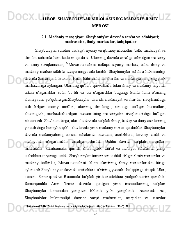 II BOB. SHAYBONIYLAR SULOLASINING MADANIY ILMIY
MEROSI
2.1. Madaniy taraqqiyot: Shayboniylar davrida san’at va adabiyoti;
madrasalar, ilmiy markazlar, tadqiqotlar
Shayboniylar sulolasi, nafaqat siyosiy va ijtimoiy islohotlar, balki madaniyat va
ilm-fan sohasida  ham  katta iz qoldirdi. Ularning davrida amalga  oshirilgan  madaniy
va   ilmiy   rivojlanishlar,   14
Movarounnahrni   nafaqat   siyosiy   markaz,   balki   ilmiy   va
madaniy markaz sifatida dunyo miqyosida tanitdi. Shayboniylar sulolasi hukmronligi
davrida Samarqand, Buxoro, Hisor kabi shaharlar ilm-fan va madaniyatning eng yirik
markazlariga aylangan. Ularning qo‘llab-quvvatlashi bilan ilmiy va madaniy hayotda
ulkan   o‘zgarishlar   sodir   bo‘ldi   va   bu   o‘zgarishlar   bugungi   kunda   ham   o‘zining
ahamiyatini   yo‘qotmagan.Shayboniylar   davrida   madaniyat   va   ilm-fan   rivojlanishiga
olib   kelgan   asosiy   omillar,   ularning   ilm-fanga,   san’atga   bo‘lgan   hurmatlari,
shuningdek,   markazlashtirilgan   hukumatning   madaniyatni   rivojlantirishga   bo‘lgan
e'tibori edi. Shu bilan birga, ular o‘z davrida ko‘plab ilmiy, badiiy va diniy asarlarning
yaratilishiga homiylik qilib, shu tarzda yirik madaniy meros qoldirdilar.Shayboniylar
davrida   madaniyatning   barcha   sohalarida,   xususan,   arxitektura,   tasviriy   san'at   va
adabiyotda   o‘zgartirishlar   amalga   oshirildi.   Ushbu   davrda   ko‘plab   masjidlar,
madrasalar,   kutubxonalar   qurildi,   shuningdek,   san’at   va   adabiyot   sohalarida   yangi
tashabbuslar yuzaga keldi. Shayboniylar tomonidan tashkil etilgan ilmiy markazlar va
madaniy   tadbirlar,   Movarounnahrni   Islom   olamining   ilmiy   markazlaridan   biriga
aylantirdi.Shayboniylar davrida arxitektura o‘zining yuksak cho‘qqisiga chiqdi. Ular,
asosan,   Samarqand   va   Buxoroda   ko‘plab   yirik   arxitektura   yodgorliklarini   qurishdi.
Samarqandda   Amir   Temur   davrida   qurilgan   yirik   inshootlarning   ko‘plari
Shayboniylar   tomonidan   yangidan   tiklandi   yoki   yangilandi.   Buxoroda   esa,
Shayboniylar   hukmronligi   davrida   yangi   madrasalar,   masjidlar   va   saroylar
14
  Muhammad Solih.  Tarixi Shayboniy . — (arabiy manba, tarjimasi bilan) — Toshkent: “Fan”, 1991
27 