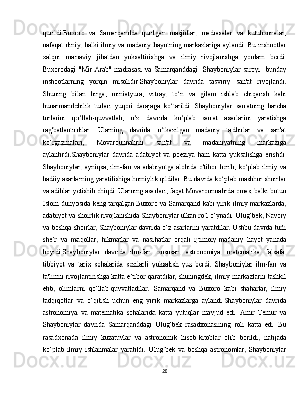 qurildi.Buxoro   va   Samarqandda   qurilgan   masjidlar,   madrasalar   va   kutubxonalar,
nafaqat diniy, balki ilmiy va madaniy hayotning markazlariga aylandi. Bu inshootlar
xalqni   ma'naviy   jihatdan   yuksaltirishga   va   ilmiy   rivojlanishga   yordam   berdi.
Buxorodagi   "Mir  Arab"  madrasasi   va  Samarqanddagi  "Shayboniylar   saroyi"  bunday
inshootlarning   yorqin   misolidir.Shayboniylar   davrida   tasviriy   san'at   rivojlandi.
Shuning   bilan   birga,   miniatyura,   vitray,   to‘n   va   gilam   ishlab   chiqarish   kabi
hunarmandchilik   turlari   yuqori   darajaga   ko‘tarildi.   Shayboniylar   san'atning   barcha
turlarini   qo‘llab-quvvatlab,   o‘z   davrida   ko‘plab   san'at   asarlarini   yaratishga
rag'batlantirdilar.   Ularning   davrida   o‘tkazilgan   madaniy   tadbirlar   va   san'at
ko‘rgazmalari,   Movarounnahrni   san'at   va   madaniyatning   markaziga
aylantirdi.Shayboniylar   davrida   adabiyot   va   poeziya   ham   katta   yuksalishga   erishdi.
Shayboniylar,  ayniqsa,  ilm-fan  va  adabiyotga   alohida  e'tibor   berib,  ko‘plab  ilmiy  va
badiiy asarlarning yaratilishiga homiylik qildilar. Bu davrda ko‘plab mashhur shoirlar
va adiblar yetishib chiqdi. Ularning asarlari, faqat Movarounnahrda emas, balki butun
Islom dunyosida keng tarqalgan.Buxoro va Samarqand kabi yirik ilmiy markazlarda,
adabiyot va shoirlik rivojlanishida Shayboniylar ulkan ro‘l o‘ynadi. Ulug‘bek, Navoiy
va boshqa shoirlar, Shayboniylar davrida o‘z asarlarini yaratdilar. Ushbu davrda turli
she’r   va   maqollar,   hikmatlar   va   nasihatlar   orqali   ijtimoiy-madaniy   hayot   yanada
boyidi.Shayboniylar   davrida   ilm-fan,   xususan,   astronomiya,   matematika,   falsafa,
tibbiyot   va   tarix   sohalarida   sezilarli   yuksalish   yuz   berdi.   Shayboniylar   ilm-fan   va
ta'limni rivojlantirishga katta e’tibor qaratdilar, shuningdek, ilmiy markazlarni tashkil
etib,   olimlarni   qo‘llab-quvvatladilar.   Samarqand   va   Buxoro   kabi   shaharlar,   ilmiy
tadqiqotlar   va   o‘qitish   uchun   eng   yirik   markazlarga   aylandi.Shayboniylar   davrida
astronomiya   va   matematika   sohalarida   katta   yutuqlar   mavjud   edi.   Amir   Temur   va
Shayboniylar   davrida   Samarqanddagi   Ulug‘bek   rasadxonasining   roli   katta   edi.   Bu
rasadxonada   ilmiy   kuzatuvlar   va   astronomik   hisob-kitoblar   olib   borildi,   natijada
ko‘plab   ilmiy   ishlanmalar   yaratildi.   Ulug‘bek   va   boshqa   astronomlar,   Shayboniylar
28 