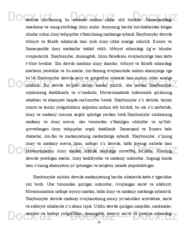 davrida   ilm-fanning   bu   sohasida   muhim   ishlar   olib   bordilar.   Samarqanddagi
rasadxona va uning atrofidagi  ilmiy muhit, dunyoning barcha burchaklaridan kelgan
olimlar uchun ilmiy tadqiqotlar o'tkazishning markaziga aylandi.Shayboniylar davrida
tibbiyot   va   falsafa   sohalarida   ham   yirik   ilmiy   ishlar   amalga   oshirildi.   Buxoro   va
Samarqandda   ilmiy   markazlar   tashkil   etilib,   tibbiyot   sohasidagi   ilg‘or   bilimlar
rivojlantirildi. Shayboniylar, shuningdek, Islom falsafasini  rivojlantirishga ham  katta
e’tibor   berdilar.   Shu   davrda   mashhur   ilmiy   shaxslar,   tibbiyot   va   falsafa   sohasidagi
asarlarini yaratdilar va bu asarlar, ilm-fanning rivojlanishida muhim ahamiyatga ega
bo‘ldi.Shayboniylar   davrida   tarix   va   geografiya   sohasida   ham   muhim   ishlar   amalga
oshirildi.   Bu   davrda   ko‘plab   tarixiy   asarlar   yozildi,   ular   asosan   Shayboniylar
sulolasining   shakllanishi   va   o‘rnashishi,   Movarounnahrda   hukmronlik   qilishining
sabablari   va   ahamiyati   haqida   ma'lumotlar   beradi.   Shayboniylar   o‘z   davrida,   tarixni
yozish va tarixiy yodgorliklarni  saqlashni  muhim deb bilishdi, bu esa  o‘z navbatida,
ilmiy   va   madaniy   merosni   saqlab   qolishga   yordam   berdi.Shayboniylar   sulolasining
madaniy   va   ilmiy   merosi,   ular   tomonidan   o‘tkazilgan   islohotlar   va   qo‘llab-
quvvatlangan   ilmiy   tadqiqotlar   orqali   shakllandi.   Samarqand   va   Buxoro   kabi
shaharlar,   ilm-fan   va   madaniyatning   markazlariga   aylandi.   Shayboniylar,   o‘zining
ilmiy   va   madaniy   merosi   bilan,   nafaqat   o‘z   davrida,   balki   keyingi   asrlarda   ham
Movarounnahrni   ilmiy   markaz   sifatida   tanitishga   muvaffaq   bo‘ldilar.   Ularning
davrida   yaratilgan   asarlar,   ilmiy   kashfiyotlar   va   madaniy   inshootlar,   bugungi   kunda
ham o‘zining ahamiyatini yo‘qotmagan va xalqlarni yanada yaqinlashtirgan.
       Shayboniylar sulolasi davrida madaniyatning barcha sohalarida katta o‘zgarishlar
yuz   berdi.   Ular   tomonidan   qurilgan   inshootlar,   rivojlangan   san'at   va   adabiyot,
Movarounnahrni nafaqat siyosiy markaz, balki ilmiy va madaniy markazga aylantirdi.
Shayboniylar  davrida madaniy rivojlanishning asosiy  yo‘nalishlari arxitektura, san'at
va adabiyot sohalarida o‘z aksini topdi. Ushbu davrda qurilgan masjidlar, madrasalar,
saroylar   va   boshqa   yodgorliklar,   shuningdek,   tasviriy   san’at   va   poeziya   sohasidagi
29 