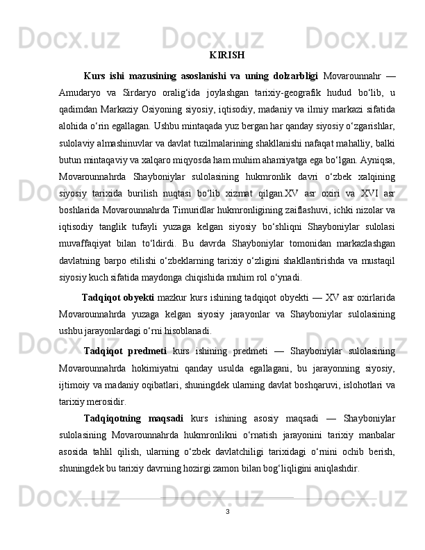 KIRISH
  Kurs   ishi   mazusining   asoslanishi   va   uning   dolzarbligi   Movarounnahr   —
Amudaryo   va   Sirdaryo   oralig‘ida   joylashgan   tarixiy-geografik   hudud   bo‘lib,   u
qadimdan Markaziy Osiyoning  siyosiy,  iqtisodiy,  madaniy va ilmiy markazi  sifatida
alohida o‘rin egallagan. Ushbu mintaqada yuz bergan har qanday siyosiy o‘zgarishlar,
sulolaviy almashinuvlar va davlat tuzilmalarining shakllanishi nafaqat mahalliy, balki
butun mintaqaviy va xalqaro miqyosda ham muhim ahamiyatga ega bo‘lgan. Ayniqsa,
Movarounnahrda   Shayboniylar   sulolasining   hukmronlik   davri   o‘zbek   xalqining
siyosiy   tarixida   burilish   nuqtasi   bo‘lib   xizmat   qilgan.XV   asr   oxiri   va   XVI   asr
boshlarida Movarounnahrda Timuridlar hukmronligining zaiflashuvi, ichki nizolar va
iqtisodiy   tanglik   tufayli   yuzaga   kelgan   siyosiy   bo‘shliqni   Shayboniylar   sulolasi
muvaffaqiyat   bilan   to‘ldirdi.   Bu   davrda   Shayboniylar   tomonidan   markazlashgan
davlatning   barpo   etilishi   o‘zbeklarning   tarixiy   o‘zligini   shakllantirishda   va   mustaqil
siyosiy kuch sifatida maydonga chiqishida muhim rol o‘ynadi.
Tadqiqot obyekti   mazkur kurs ishining tadqiqot obyekti — XV asr oxirlarida
Movarounnahrda   yuzaga   kelgan   siyosiy   jarayonlar   va   Shayboniylar   sulolasining
ushbu jarayonlardagi o‘rni hisoblanadi.
Tadqiqot   predmeti   kurs   ishining   predmeti   —   Shayboniylar   sulolasining
Movarounnahrda   hokimiyatni   qanday   usulda   egallagani,   bu   jarayonning   siyosiy,
ijtimoiy va madaniy oqibatlari, shuningdek ularning davlat boshqaruvi, islohotlari va
tarixiy merosidir.
Tadqiqotning   maqsadi   kurs   ishining   asosiy   maqsadi   —   Shayboniylar
sulolasining   Movarounnahrda   hukmronlikni   o‘rnatish   jarayonini   tarixiy   manbalar
asosida   tahlil   qilish,   ularning   o‘zbek   davlatchiligi   tarixidagi   o‘rnini   ochib   berish,
shuningdek bu tarixiy davrning hozirgi zamon bilan bog‘liqligini aniqlashdir.
3 