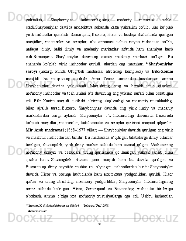 yuksalish,   Shayboniylar   hukmronligining   madaniy   merosini   tashkil
etadi.Shayboniylar   davrida   arxitektura   sohasida   katta   yuksalish   bo‘lib,   ular   ko‘plab
yirik   inshootlar   qurishdi.   Samarqand,   Buxoro,  Hisor   va   boshqa   shaharlarda   qurilgan
masjidlar,   madrasalar   va   saroylar,   o‘z   zamonasi   uchun   noyob   inshootlar   bo‘lib,
nafaqat   diniy,   balki   ilmiy   va   madaniy   markazlar   sifatida   ham   ahamiyat   kasb
etdi.Samarqand   Shayboniylar   davrining   asosiy   madaniy   markazi   bo‘lgan.   Bu
shaharda   ko‘plab   yirik   inshootlar   qurildi,   ulardan   eng   mashhuri   15
Shayboniylar
saroyi   (hozirgi   kunda   Ulug‘bek   madrasasi   atrofidagi   kompleks)   va   Bibi-Xonim
masjidi .   Bu   masjidning   qurilishi,   Amir   Temur   tomonidan   boshlangan,   ammo
Shayboniylar   davrida   yakunlandi.   Masjidning   keng   va   bezakli   ichki   qismlari,
me'moriy inshootlar  va tosh ishlari o‘z davrining eng yuksak san'ati  bilan bezatilgan
edi.   Bibi-Xonim   masjidi   qurilishi   o‘zining   ulug‘vorligi   va   me'moriy   murakkabligi
bilan   ajralib   turadi.Buxoro,   Shayboniylar   davrida   eng   yirik   ilmiy   va   madaniy
markazlardan   biriga   aylandi.   Shayboniylar   o‘z   hukmronligi   davomida   Buxoroda
ko‘plab   masjidlar,   madrasalar,   kutubxonalar   va   saroylar   qurishni   maqsad   qilganlar.
Mir Arab madrasasi  (1568–1577 yillar) — Shayboniylar davrida qurilgan eng yirik
va mashhur inshootlardan biridir. Bu madrasada o‘qitilgan talabalarga ilmiy bilimlar
berilgan,   shuningdek,   yirik   diniy   markaz   sifatida   ham   xizmat   qilgan.   Madrasaning
me'moriy   dizayni   va   bezaklari,   uning   qurilishida   qo‘llanilgan   yuksak   san'ati   bilan
ajralib   turadi.Shuningdek,   Buxoro   jami   masjidi   ham   bu   davrda   qurilgan   va
Buxoroning   diniy   hayotida   muhim   rol   o‘ynagan   inshootlardan   biridir.Shayboniylar
davrida   Hisor   va   boshqa   hududlarda   ham   arxitektura   yodgorliklari   qurildi.   Hisor
qal'asi   va   uning   atrofidagi   me'moriy   yodgorliklar,   Shayboniylar   hukmronligining
ramzi   sifatida   ko‘rilgan.   Hisor,   Samarqand   va   Buxorodagi   inshootlar   bir-biriga
o‘xshash,   ammo   o‘ziga   xos   me'moriy   xususiyatlarga   ega   edi.   Ushbu   inshootlar,
15
  Inoyatov, H.  O‘zbek xalqining tarixiy ildizlari . — Toshkent: “Fan”, 1998.
  Internet manbalari:
30 