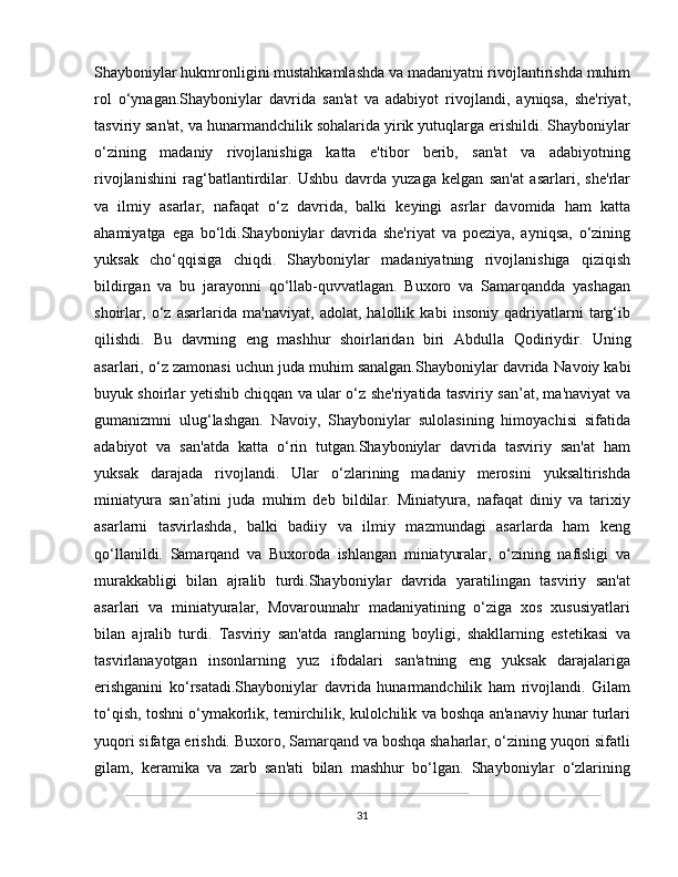 Shayboniylar hukmronligini mustahkamlashda va madaniyatni rivojlantirishda muhim
rol   o‘ynagan.Shayboniylar   davrida   san'at   va   adabiyot   rivojlandi,   ayniqsa,   she'riyat,
tasviriy san'at, va hunarmandchilik sohalarida yirik yutuqlarga erishildi. Shayboniylar
o‘zining   madaniy   rivojlanishiga   katta   e'tibor   berib,   san'at   va   adabiyotning
rivojlanishini   rag‘batlantirdilar.   Ushbu   davrda   yuzaga   kelgan   san'at   asarlari,   she'rlar
va   ilmiy   asarlar,   nafaqat   o‘z   davrida,   balki   keyingi   asrlar   davomida   ham   katta
ahamiyatga   ega   bo‘ldi.Shayboniylar   davrida   she'riyat   va   poeziya,   ayniqsa,   o‘zining
yuksak   cho‘qqisiga   chiqdi.   Shayboniylar   madaniyatning   rivojlanishiga   qiziqish
bildirgan   va   bu   jarayonni   qo‘llab-quvvatlagan.   Buxoro   va   Samarqandda   yashagan
shoirlar,   o‘z   asarlarida   ma'naviyat,   adolat,   halollik   kabi   insoniy   qadriyatlarni   targ‘ib
qilishdi.   Bu   davrning   eng   mashhur   shoirlaridan   biri   Abdulla   Qodiriy dir.   Uning
asarlari, o‘z zamonasi uchun juda muhim sanalgan.Shayboniylar davrida  Navoiy  kabi
buyuk shoirlar yetishib chiqqan va ular o‘z she'riyatida tasviriy san’at, ma'naviyat va
gumanizmni   ulug‘lashgan.   Navoiy,   Shayboniylar   sulolasining   himoyachisi   sifatida
adabiyot   va   san'atda   katta   o‘rin   tutgan.Shayboniylar   davrida   tasviriy   san'at   ham
yuksak   darajada   rivojlandi.   Ular   o‘zlarining   madaniy   merosini   yuksaltirishda
miniatyura   san’atini   juda   muhim   deb   bildilar.   Miniatyura,   nafaqat   diniy   va   tarixiy
asarlarni   tasvirlashda,   balki   badiiy   va   ilmiy   mazmundagi   asarlarda   ham   keng
qo‘llanildi.   Samarqand   va   Buxoroda   ishlangan   miniatyuralar,   o‘zining   nafisligi   va
murakkabligi   bilan   ajralib   turdi.Shayboniylar   davrida   yaratilingan   tasviriy   san'at
asarlari   va   miniatyuralar,   Movarounnahr   madaniyatining   o‘ziga   xos   xususiyatlari
bilan   ajralib   turdi.   Tasviriy   san'atda   ranglarning   boyligi,   shakllarning   estetikasi   va
tasvirlanayotgan   insonlarning   yuz   ifodalari   san'atning   eng   yuksak   darajalariga
erishganini   ko‘rsatadi.Shayboniylar   davrida   hunarmandchilik   ham   rivojlandi.   Gilam
to‘qish, toshni o‘ymakorlik, temirchilik, kulolchilik va boshqa an'anaviy hunar turlari
yuqori sifatga erishdi. Buxoro, Samarqand va boshqa shaharlar, o‘zining yuqori sifatli
gilam,   keramika   va   zarb   san'ati   bilan   mashhur   bo‘lgan.   Shayboniylar   o‘zlarining
31 