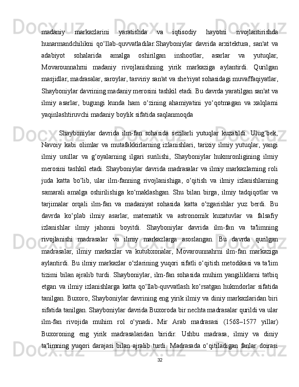 madaniy   markazlarini   yaratishda   va   iqtisodiy   hayotni   rivojlantirishda
hunarmandchilikni   qo‘llab-quvvatladilar.Shayboniylar   davrida   arxitektura,   san'at   va
adabiyot   sohalarida   amalga   oshirilgan   inshootlar,   asarlar   va   yutuqlar,
Movarounnahrni   madaniy   rivojlanishning   yirik   markaziga   aylantirdi.   Qurilgan
masjidlar, madrasalar, saroylar, tasviriy san'at va she'riyat sohasidagi muvaffaqiyatlar,
Shayboniylar davrining madaniy merosini tashkil etadi. Bu davrda yaratilgan san'at va
ilmiy   asarlar,   bugungi   kunda   ham   o‘zining   ahamiyatini   yo‘qotmagan   va   xalqlarni
yaqinlashtiruvchi madaniy boylik sifatida saqlanmoqda
Shayboniylar   davrida   ilm-fan   sohasida   sezilarli   yutuqlar   kuzatildi.   Ulug‘bek,
Navoiy   kabi   olimlar   va   mutafakkirlarning   izlanishlari,   tarixiy   ilmiy   yutuqlar,   yangi
ilmiy   usullar   va   g‘oyalarning   ilgari   surilishi,   Shayboniylar   hukmronligining   ilmiy
merosini   tashkil   etadi.   Shayboniylar   davrida   madrasalar   va   ilmiy   markazlarning   roli
juda   katta   bo‘lib,   ular   ilm-fanning   rivojlanishiga,   o‘qitish   va   ilmiy   izlanishlarning
samarali   amalga   oshirilishiga   ko‘maklashgan.   Shu   bilan   birga,   ilmiy   tadqiqotlar   va
tarjimalar   orqali   ilm-fan   va   madaniyat   sohasida   katta   o‘zgarishlar   yuz   berdi.   Bu
davrda   ko‘plab   ilmiy   asarlar,   matematik   va   astronomik   kuzatuvlar   va   falsafiy
izlanishlar   ilmiy   jahonni   boyitdi.   Shayboniylar   davrida   ilm-fan   va   ta'limning
rivojlanishi   madrasalar   va   ilmiy   markazlarga   asoslangan.   Bu   davrda   qurilgan
madrasalar,   ilmiy   markazlar   va   kutubxonalar,   Movarounnahrni   ilm-fan   markaziga
aylantirdi. Bu ilmiy markazlar o‘zlarining yuqori sifatli o‘qitish metodikasi va ta'lim
tizimi   bilan   ajralib   turdi.   Shayboniylar,   ilm-fan   sohasida   muhim   yangiliklarni   tatbiq
etgan   va   ilmiy   izlanishlarga   katta   qo‘llab-quvvatlash   ko‘rsatgan   hukmdorlar   sifatida
tanilgan. Buxoro, Shayboniylar davrining eng yirik ilmiy va diniy markazlaridan biri
sifatida tanilgan. Shayboniylar davrida Buxoroda bir nechta madrasalar qurildi va ular
ilm-fan   rivojida   muhim   rol   o‘ynadi .   Mir   Arab   madrasasi   (1568–1577   yillar)
Buxoroning   eng   yirik   madrasalaridan   biridir.   Ushbu   madrasa,   ilmiy   va   diniy
ta'limning   yuqori   darajasi   bilan   ajralib   turdi.   Madrasada   o‘qitiladigan   fanlar   doirasi
32 