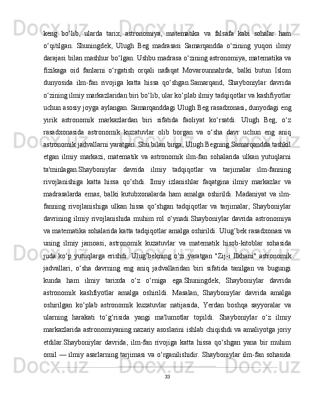 keng   bo‘lib,   ularda   tarix,   astronomiya,   matematika   va   falsafa   kabi   sohalar   ham
o‘qitilgan.   Shuningdek,   Ulugh   Beg   madrasasi   Samarqandda   o‘zining   yuqori   ilmiy
darajasi bilan mashhur bo‘lgan. Ushbu madrasa o‘zining astronomiya, matematika va
fizikaga   oid   fanlarni   o‘rgatish   orqali   nafaqat   Movarounnahrda,   balki   butun   Islom
dunyosida   ilm-fan   rivojiga   katta   hissa   qo‘shgan.Samarqand,   Shayboniylar   davrida
o‘zining ilmiy markazlaridan biri bo‘lib, ular ko‘plab ilmiy tadqiqotlar va kashfiyotlar
uchun asosiy joyga aylangan. Samarqanddagi  Ulugh Beg rasadxonasi ,  dunyodagi eng
yirik   astronomik   markazlardan   biri   sifatida   faoliyat   ko‘rsatdi.   Ulugh   Beg,   o‘z
rasadxonasida   astronomik   kuzatuvlar   olib   borgan   va   o‘sha   davr   uchun   eng   aniq
astronomik jadvallarni yaratgan. Shu bilan birga, Ulugh Begning Samarqandda tashkil
etgan   ilmiy   markazi,   matematik   va   astronomik   ilm-fan   sohalarida   ulkan   yutuqlarni
ta'minlagan.Shayboniylar   davrida   ilmiy   tadqiqotlar   va   tarjimalar   ilm-fanning
rivojlanishiga   katta   hissa   qo‘shdi.   Ilmiy   izlanishlar   faqatgina   ilmiy   markazlar   va
madrasalarda   emas,   balki   kutubxonalarda   ham   amalga   oshirildi.   Madaniyat   va   ilm-
fanning   rivojlanishiga   ulkan   hissa   qo‘shgan   tadqiqotlar   va   tarjimalar,   Shayboniylar
davrining   ilmiy   rivojlanishida   muhim   rol   o‘ynadi.Shayboniylar   davrida   astronomiya
va matematika sohalarida katta tadqiqotlar amalga oshirildi.  Ulug’bek   rasadxonasi va
uning   ilmiy   jamoasi,   astronomik   kuzatuvlar   va   matematik   hisob-kitoblar   sohasida
juda   ko‘p   yutuqlarga   erishdi.   Ulug’bekning   o‘zi   yaratgan   "Zij-i   Ilkhani"   astronomik
jadvallari,   o‘sha   davrning   eng   aniq   jadvallaridan   biri   sifatida   tanilgan   va   bugungi
kunda   ham   ilmiy   tarixda   o‘z   o‘rniga   ega.Shuningdek,   Shayboniylar   davrida
astronomik   kashfiyotlar   amalga   oshirildi.   Masalan,   Shayboniylar   davrida   amalga
oshirilgan   ko‘plab   astronomik   kuzatuvlar   natijasida,   Yerdan   boshqa   sayyoralar   va
ularning   harakati   to‘g‘risida   yangi   ma'lumotlar   topildi.   Shayboniylar   o‘z   ilmiy
markazlarida astronomiyaning nazariy asoslarini ishlab chiqishdi va amaliyotga joriy
etdilar.Shayboniylar   davrida,   ilm-fan   rivojiga   katta   hissa   qo‘shgan   yana   bir   muhim
omil — ilmiy asarlarning tarjimasi va o‘rganilishidir. Shayboniylar ilm-fan sohasida
33 