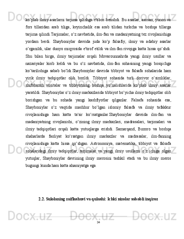 ko‘plab ilmiy asarlarni tarjima qilishga e'tibor berishdi. Bu asarlar, asosan, yunon va
fors   tillaridan   arab   tiliga,   keyinchalik   esa   arab   tilidan   turkcha   va   boshqa   tillarga
tarjima qilindi.Tarjimalar, o‘z navbatida, ilm-fan va madaniyatning tez rivojlanishiga
yordam   berdi.   Shayboniylar   davrida   juda   ko‘p   falsafiy,   ilmiy   va   adabiy   asarlar
o‘rganildi, ular dunyo miqyosida e'tirof etildi va ilm-fan rivojiga katta hissa qo‘shdi.
Shu   bilan   birga,   ilmiy   tarjimalar   orqali   Movarounnahrda   yangi   ilmiy   usullar   va
nazariyalar   kirib   keldi   va   bu   o‘z   navbatida,   ilm-fan   sohasining   yangi   bosqichga
ko‘tarilishiga   sabab   bo‘ldi.Shayboniylar   davrida   tibbiyot   va   falsafa   sohalarida   ham
yirik   ilmiy   tadqiqotlar   olib   borildi.   Tibbiyot   sohasida   turli   dorivor   o‘simliklar,
shifobaxsh   vositalar   va   tibbiyotning   boshqa   yo‘nalishlarida   ko‘plab   ilmiy   asarlar
yaratildi. Shayboniylar o‘z ilmiy markazlarida tibbiyot bo‘yicha ilmiy tadqiqotlar olib
borishgan   va   bu   sohada   yangi   kashfiyotlar   qilganlar.   Falsafa   sohasida   esa,
Shayboniylar   o‘z   vaqtida   mashhur   bo‘lgan   islomiy   falsafa   va   ilmiy   tafakkur
rivojlanishiga   ham   katta   ta'sir   ko‘rsatganlar.Shayboniylar   davrida   ilm-fan   va
madaniyatning   rivojlanishi,   o‘zining   ilmiy   markazlari,   madrasalari,   tarjimalari   va
ilmiy   tadqiqotlari   orqali   katta   yutuqlarga   erishdi.   Samarqand,   Buxoro   va   boshqa
shaharlarda   faoliyat   ko‘rsatgan   ilmiy   markazlar   va   madrasalar,   ilm-fanning
rivojlanishiga   katta   hissa   qo‘shgan.   Astronomiya,   matematika,   tibbiyot   va   falsafa
sohalaridagi   ilmiy   tadqiqotlar,   tarjimalar   va   yangi   ilmiy   usullarni   o‘z   ichiga   olgan
yutuqlar,   Shayboniylar   davrining   ilmiy   merosini   tashkil   etadi   va   bu   ilmiy   meros
bugungi kunda ham katta ahamiyatga ega.
 
2.2. Sulolaning zaiflashuvi va qulashi: Ichki nizolar sababli inqiroz
34 