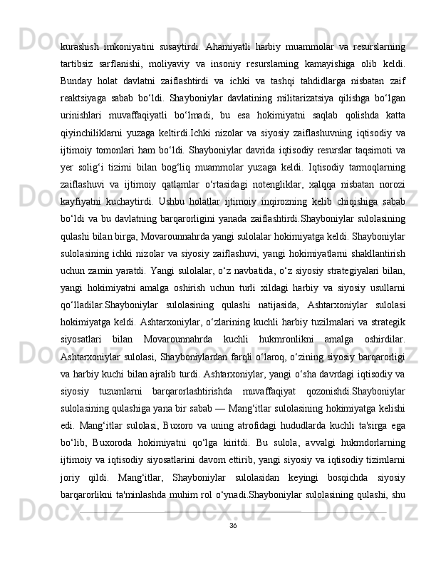 kurashish   imkoniyatini   susaytirdi.   Ahamiyatli   harbiy   muammolar   va   resurslarning
tartibsiz   sarflanishi,   moliyaviy   va   insoniy   resurslarning   kamayishiga   olib   keldi.
Bunday   holat   davlatni   zaiflashtirdi   va   ichki   va   tashqi   tahdidlarga   nisbatan   zaif
reaktsiyaga   sabab   bo‘ldi.   Shayboniylar   davlatining   militarizatsiya   qilishga   bo‘lgan
urinishlari   muvaffaqiyatli   bo‘lmadi,   bu   esa   hokimiyatni   saqlab   qolishda   katta
qiyinchiliklarni   yuzaga   keltirdi.Ichki   nizolar   va   siyosiy   zaiflashuvning   iqtisodiy   va
ijtimoiy   tomonlari   ham   bo‘ldi.  Shayboniylar   davrida   iqtisodiy   resurslar   taqsimoti   va
yer   solig‘i   tizimi   bilan   bog‘liq   muammolar   yuzaga   keldi.   Iqtisodiy   tarmoqlarning
zaiflashuvi   va   ijtimoiy   qatlamlar   o‘rtasidagi   notengliklar,   xalqqa   nisbatan   norozi
kayfiyatni   kuchaytirdi.   Ushbu   holatlar   ijtimoiy   inqirozning   kelib   chiqishiga   sabab
bo‘ldi   va  bu   davlatning  barqarorligini   yanada   zaiflashtirdi.Shayboniylar   sulolasining
qulashi bilan birga, Movarounnahrda yangi sulolalar hokimiyatga keldi. Shayboniylar
sulolasining   ichki   nizolar   va   siyosiy   zaiflashuvi,   yangi   hokimiyatlarni   shakllantirish
uchun zamin  yaratdi. Yangi  sulolalar,  o‘z  navbatida,  o‘z  siyosiy  strategiyalari   bilan,
yangi   hokimiyatni   amalga   oshirish   uchun   turli   xildagi   harbiy   va   siyosiy   usullarni
qo‘lladilar.Shayboniylar   sulolasining   qulashi   natijasida,   Ashtarxoniylar   sulolasi
hokimiyatga   keldi.   Ashtarxoniylar,   o‘zlarining   kuchli   harbiy   tuzilmalari   va   strategik
siyosatlari   bilan   Movarounnahrda   kuchli   hukmronlikni   amalga   oshirdilar.
Ashtarxoniylar sulolasi, Shayboniylardan farqli o‘laroq, o‘zining siyosiy barqarorligi
va harbiy kuchi bilan ajralib turdi. Ashtarxoniylar, yangi o‘sha davrdagi iqtisodiy va
siyosiy   tuzumlarni   barqarorlashtirishda   muvaffaqiyat   qozonishdi.Shayboniylar
sulolasining qulashiga yana bir sabab —   Mang‘itlar   sulolasining hokimiyatga kelishi
edi.   Mang‘itlar   sulolasi,   Buxoro   va   uning   atrofidagi   hududlarda   kuchli   ta'sirga   ega
bo‘lib,   Buxoroda   hokimiyatni   qo‘lga   kiritdi.   Bu   sulola,   avvalgi   hukmdorlarning
ijtimoiy va iqtisodiy siyosatlarini davom ettirib, yangi siyosiy va iqtisodiy tizimlarni
joriy   qildi.   Mang‘itlar,   Shayboniylar   sulolasidan   keyingi   bosqichda   siyosiy
barqarorlikni ta'minlashda  muhim  rol  o‘ynadi.Shayboniylar  sulolasining qulashi, shu
36 