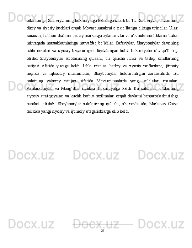 bilan birga,  Safaviylar ning hokimiyatga kelishiga sabab bo‘ldi. Safaviylar, o‘zlarining
diniy va siyosiy kuchlari orqali Movarounnahrni o‘z qo‘llariga olishga urindilar. Ular,
xususan, Isfahon shahrini asosiy markazga aylantirdilar va o‘z hukmronliklarini butun
mintaqada   mustahkamlashga   muvaffaq   bo‘ldilar.   Safaviylar,   Shayboniylar   davrining
ichki   nizolari   va   siyosiy   beqarorligini   foydalangan   holda   hokimiyatni   o‘z   qo‘llariga
olishdi.Shayboniylar   sulolasining   qulashi,   bir   qancha   ichki   va   tashqi   omillarning
natijasi   sifatida   yuzaga   keldi.   Ichki   nizolar,   harbiy   va   siyosiy   zaiflashuv,   ijtimoiy
inqiroz   va   iqtisodiy   muammolar,   Shayboniylar   hukmronligini   zaiflashtirdi.   Bu
holatning   yakuniy   natijasi   sifatida   Movarounnahrda   yangi   sulolalar,   masalan,
Ashtarxoniylar   va   Mang‘itlar   sulolasi,   hokimiyatga   keldi.   Bu   sulolalar,   o‘zlarining
siyosiy strategiyalari va kuchli harbiy tuzilmalari orqali davlatni barqarorlashtirishga
harakat   qilishdi.   Shayboniylar   sulolasining   qulashi,   o‘z   navbatida,   Markaziy   Osiyo
tarixida yangi siyosiy va ijtimoiy o‘zgarishlarga olib keldi.
37 
