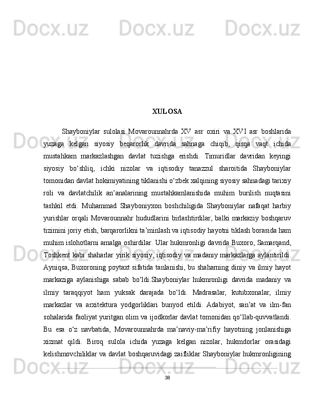 XULOSA
  Shayboniylar   sulolasi   Movarounnahrda   XV   asr   oxiri   va   XVI   asr   boshlarida
yuzaga   kelgan   siyosiy   beqarorlik   davrida   sahnaga   chiqib,   qisqa   vaqt   ichida
mustahkam   markazlashgan   davlat   tuzishga   erishdi.   Timuridlar   davridan   keyingi
siyosiy   bo‘shliq,   ichki   nizolar   va   iqtisodiy   tanazzul   sharoitida   Shayboniylar
tomonidan davlat hokimiyatining tiklanishi o‘zbek xalqining siyosiy sahnadagi tarixiy
roli   va   davlatchilik   an’analarining   mustahkamlanishida   muhim   burilish   nuqtasini
tashkil   etdi.   Muhammad   Shayboniyxon   boshchiligida   Shayboniylar   nafaqat   harbiy
yurishlar   orqali   Movarounnahr   hududlarini   birlashtirdilar,   balki   markaziy   boshqaruv
tizimini joriy etish, barqarorlikni ta’minlash va iqtisodiy hayotni tiklash borasida ham
muhim islohotlarni amalga oshirdilar. Ular hukmronligi davrida Buxoro, Samarqand,
Toshkent  kabi shaharlar yirik siyosiy, iqtisodiy va madaniy markazlarga aylantirildi.
Ayniqsa, Buxoroning poytaxt  sifatida tanlanishi, bu shaharning diniy va ilmiy hayot
markaziga   aylanishiga   sabab   bo‘ldi.Shayboniylar   hukmronligi   davrida   madaniy   va
ilmiy   taraqqiyot   ham   yuksak   darajada   bo‘ldi.   Madrasalar,   kutubxonalar,   ilmiy
markazlar   va   arxitektura   yodgorliklari   bunyod   etildi.   Adabiyot,   san’at   va   ilm-fan
sohalarida faoliyat yuritgan olim va ijodkorlar davlat tomonidan qo‘llab-quvvatlandi.
Bu   esa   o‘z   navbatida,   Movarounnahrda   ma’naviy-ma’rifiy   hayotning   jonlanishiga
xizmat   qildi.   Biroq   sulola   ichida   yuzaga   kelgan   nizolar,   hukmdorlar   orasidagi
kelishmovchiliklar va davlat boshqaruvidagi zaifliklar Shayboniylar hukmronligining
38 