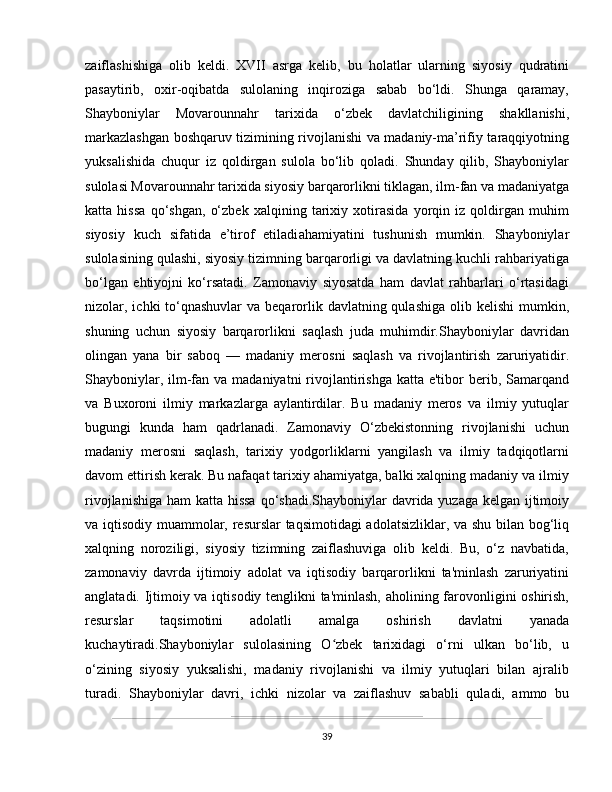 zaiflashishiga   olib   keldi.   XVII   asrga   kelib,   bu   holatlar   ularning   siyosiy   qudratini
pasaytirib,   oxir-oqibatda   sulolaning   inqiroziga   sabab   bo‘ldi.   Shunga   qaramay,
Shayboniylar   Movarounnahr   tarixida   o‘zbek   davlatchiligining   shakllanishi,
markazlashgan boshqaruv tizimining rivojlanishi va madaniy-ma’rifiy taraqqiyotning
yuksalishida   chuqur   iz   qoldirgan   sulola   bo‘lib   qoladi.   Shunday   qilib,   Shayboniylar
sulolasi Movarounnahr tarixida siyosiy barqarorlikni tiklagan, ilm-fan va madaniyatga
katta   hissa   qo‘shgan,   o‘zbek   xalqining   tarixiy   xotirasida   yorqin   iz   qoldirgan   muhim
siyosiy   kuch   sifatida   e’tirof   etiladi ahamiyatini   tushunish   mumkin.   Shayboniylar
sulolasining qulashi, siyosiy tizimning barqarorligi va davlatning kuchli rahbariyatiga
bo‘lgan   ehtiyojni   ko‘rsatadi.   Zamonaviy   siyosatda   ham   davlat   rahbarlari   o‘rtasidagi
nizolar, ichki  to‘qnashuvlar  va  beqarorlik davlatning qulashiga  olib kelishi  mumkin,
shuning   uchun   siyosiy   barqarorlikni   saqlash   juda   muhimdir.Shayboniylar   davridan
olingan   yana   bir   saboq   —   madaniy   merosni   saqlash   va   rivojlantirish   zaruriyatidir.
Shayboniylar, ilm-fan va  madaniyatni  rivojlantirishga katta e'tibor  berib, Samarqand
va   Buxoroni   ilmiy   markazlarga   aylantirdilar.   Bu   madaniy   meros   va   ilmiy   yutuqlar
bugungi   kunda   ham   qadrlanadi.   Zamonaviy   O‘zbekistonning   rivojlanishi   uchun
madaniy   merosni   saqlash,   tarixiy   yodgorliklarni   yangilash   va   ilmiy   tadqiqotlarni
davom ettirish kerak. Bu nafaqat tarixiy ahamiyatga, balki xalqning madaniy va ilmiy
rivojlanishiga ham katta hissa  qo‘shadi.Shayboniylar davrida yuzaga kelgan ijtimoiy
va iqtisodiy muammolar, resurslar taqsimotidagi adolatsizliklar, va shu bilan bog‘liq
xalqning   noroziligi,   siyosiy   tizimning   zaiflashuviga   olib   keldi.   Bu,   o‘z   navbatida,
zamonaviy   davrda   ijtimoiy   adolat   va   iqtisodiy   barqarorlikni   ta'minlash   zaruriyatini
anglatadi. Ijtimoiy va iqtisodiy tenglikni ta'minlash, aholining farovonligini oshirish,
resurslar   taqsimotini   adolatli   amalga   oshirish   davlatni   yanada
kuchaytiradi.Shayboniylar   sulolasining   O zbek   tarixidagi   o‘rni   ulkan   bo‘lib,   uʻ
o‘zining   siyosiy   yuksalishi,   madaniy   rivojlanishi   va   ilmiy   yutuqlari   bilan   ajralib
turadi.   Shayboniylar   davri,   ichki   nizolar   va   zaiflashuv   sababli   quladi,   ammo   bu
39 