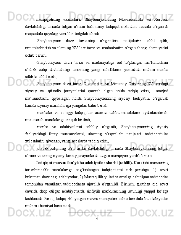 Tadqiqotning   vazifalari:   Shayboniyxonning   Movarounnahr   va   Xuroson
davlatchiligi   tarixida   tutgan   o‘rnini   turli   ilmiy   tadqiqot   metodlari   asosida   o‘rganish
maqsadida quyidagi vazifalar belgilab olindi:  
-Shayboniyxon   davri   tarixining   o‘rganilishi   natijalarini   tahlil   qilib,
umumlashtirish va ularning XVI asr tarixi va madaniyatini o‘rganishdagi ahamiyatini
ochib berish;
-Shayboniyxon   davri   tarixi   va   madaniyatiga   oid   to‘plangan   ma’lumotlarni
o‘zbek   xalqi   davlatchiligi   tarixining   yangi   sahifalarini   yoritishda   muhim   manba
sifatida tahlil etish;
-Shayboniyxon   davri   tarixi   O‘zbekiston   va   Markaziy   Osiyoning   XVI   asrdagi
siyosiy   va   iqtisodiy   jarayonlarini   qamrab   olgan   holda   tadqiq   etish;     mavjud
ma’lumotlarni   qiyoslagan   holda   Shayboniyxonning   siyosiy   faoliyatini   o‘rganish
hamda siyosiy masalalariga yangidan baho berish;
-manbalar   va   so‘nggi   tadqiqotlar   asosida   ushbu   masalalarni   oydinlashtirish,
munozarali masalalarga aniqlik kiritish; 
-manba   va   adabiyotlarni   tahliliy   o‘rganib,   Shayboniyxonning   siyosiy
faoliyatidagi   ilmiy   muammolarni,   ularning   o‘rganilishi   natijalari,   tadqiqotchilar
xulosalarini qiyoslab, yangi asoslarda tadqiq etish; 
-o‘zbek   xalqining   o‘rta   asrlar   davlatchiligi   tarixida   Shayboniyxonning   tutgan
o‘rnini va uning siyosiy-tarixiy jarayonlarda tutgan mavqeyini yoritib berish.
Tadqiqot mavzusi bo‘yicha adabiyotlar sharhi (tahlili).  Kurs ishi mavzuning
tarixshunoslik   masalalariga   bag’ishlangan   tadqiqotlarni   uch   guruhga:   1)   sovet
hukumati davridagi adabiyotlar, 2) Mustaqillik yillarida amalga oshirilgan tadqiqotlar
tomonidan   yaratilgan   tadqiqotlarga   ajratilib   o‘rganildi.   Birinchi   guruhga   oid   sovet
davrida   chop   etilgan   adabiyotlarda   sinfiylik   mafkurasining   ustunligi   yaqqol   ko‘zga
tashlanadi. Biroq, tadqiq etilayotgan mavzu mohiyatini ochib berishda bu adabiyotlar
muhim ahamiyat kasb etadi. 
4 