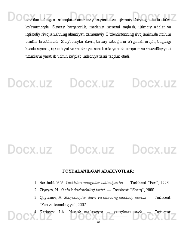davrdan   olingan   saboqlar   zamonaviy   siyosat   va   ijtimoiy   hayotga   katta   ta'sir
ko‘rsatmoqda.   Siyosiy   barqarorlik,   madaniy   merosni   saqlash,   ijtimoiy   adolat   va
iqtisodiy rivojlanishning ahamiyati zamonaviy O‘zbekistonning rivojlanishida muhim
omillar  hisoblanadi.  Shayboniylar  davri, tarixiy saboqlarni  o‘rganish  orqali, bugungi
kunda siyosat, iqtisodiyot va madaniyat sohalarida yanada barqaror va muvaffaqiyatli
tizimlarni yaratish uchun ko‘plab imkoniyatlarni taqdim etadi.
FOYDALANILGAN ADABIYOTLAR:
1. Barthold, V.V.  Turkiston mongollar istilosigacha . — Toshkent: “Fan”, 1993.
2. Ziyayev, H.  O‘zbek davlatchiligi tarixi . — Toshkent: “Sharq”, 2000.
3. Qayumov, A.   Shayboniylar davri va ularning madaniy merosi . — Toshkent:
“Fan va texnologiya”, 2007.
4. Karimov,   I.A.   Yuksak   ma’naviyat   —   yengilmas   kuch .   —   Toshkent:
40 