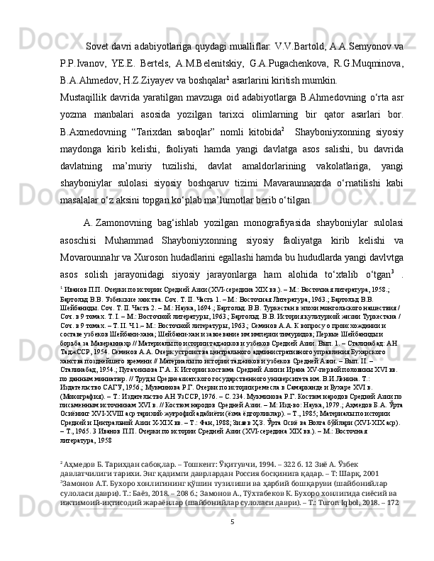 Sovet davri adabiyotlariga   quydagi mualliflar: V.V.Bartold, A.A.Semyonov va
P.P.Ivanov,   YE.E.   Bertels,   A.M.Belenitskiy,   G.A.Pugachenkova,   R.G.Muqminova,
B.A.Ahmedov, H.Z.Ziyayev va boshqalar 1
 asarlarini kiritish mumkin.
Mustaqillik   davrida   yaratilgan   mavzuga   oid   adabiyotlarga   B.Ahmedovning   o‘rta   asr
yozma   manbalari   asosida   yozilgan   tarixci   olimlarning   bir   qator   asarlari   bor.
B.Axmedovning   “Tarixdan   saboqlar”   nomli   kitobi da 2
    Shayboniyxonning   siyosiy
maydonga   kirib   kelishi,   faoliyati   hamda   yangi   davlatga   asos   salishi,   bu   davrida
davlatning   ma’muriy   tuzilishi,   davlat   amaldorlarining   vakolatlariga,   yangi
shayboniylar   sulolasi   siyosiy   boshqaruv   tizimi   Mavaraunnaxrda   o‘rnatilishi   kabi
masalalar o‘z aksini topgan ko‘plab ma’lumotlar berib o‘tilgan. 
A.  Zamonovning   bag‘ishlab   yozilgan   monografiyasida   shayb o niylar   sulolasi
asoschisi   Muhammad   Shayboniyxonning   siyosiy   faoliyatga   kirib   kelishi   va
Movarounnahr va Xuroson hudadlarini egallashi hamda bu hududlarda yangi davlvtga
asos   solish   jarayonidagi   siyosiy   jarayonlarga   ham   alohida   to‘xtalib   o‘tgan 3
  .
1
  Иванов П.П. Очерки по истории Средней Азии (XVI-середина XIX вв.). – М.: Восточная литература, 1958.; 
Бартольд В.В. Узбекские ханства. Соч. Т. II. Часть 1. – М.: Восточная Литература, 1963.; Бартольд В.В. 
Шейбаниды. Соч. Т. II. Часть 2. – М.: Наука, 1694.; Бартольд. В.В. Туркестан в эпохи монгольского нашествия / 
Соч. в 9 томах. Т. I. – М.: Восточной литературы, 1963.; Бартольд. В.В. История культурной жизни Туркестана / 
Соч. в 9 томах. – Т. II. Ч.1.– М.: Восточной литературы, 1963.; Семенов А.А. К вопросу о происхождении и 
составе узбеков Шейбани-хана; Шейбани-хан и завоевание им империи тимуридов; Первые Шейбаниды и 
борьба за Мавераннахр // Материалы по истории таджиков и узбеков Средней Азии. Вып. 1. – Сталинабад: АН 
ТаджССР, 1954. Семенов А.А. Очерк устроиства центрального административного управления Бухарского 
ханства позднейшего времени // Материалы по истории таджиков и узбеков Средней Азии. – Вып. II. – 
Сталинабад, 1954.; Пугаченкова Г.А. К Истории костюма Средней Азии и Ирана XV-первой половины XVI вв. 
по данным миниатюр. // Труды Среднеазиатского государственного университета им. В.И.Ленина. Т.: 
Издательство САГУ, 1956.; Мукминова Р.Г. Очерки по истории ремесла в Самарканде и Бухаре XVI в. 
(Монография). – Т.: Издательство АН УзССР, 1976. – С. 234. Мукминова Р.Г. Костюм народов Средней Азии по
письменным источникам XVI в. // Костюм народов Средней Азии. – М: Изд-во: Наука, 1979.; Аҳмедов Б.А. Ўрта
Осиёнинг XVI-XVIII аср тарихий-жуғрофий адабиёти (ёзма ёдгорликлар). – Т., 1985; Материалы по истории 
Средней и Центральной Азии X-XIX вв. – Т.: Фан, 1988; Зияев Ҳ.З. Ўрта Осиё ва Волга бўйлари (XVI-XIX аср). 
– Т., 1965. 3 Иванов П.П. Очерки по истории Средней Азии (XVI-середина XIX вв.). – М.: Восточная 
литература, 1958
2
  Аҳмедов Б. Тарихдан сабоқлар. – Тошкент: Ўқитувчи, 1994. – 322 б. 12 Зиё А. Ўзбек 
давлатчилиги тарихи. Энг қадимги даврлардан Россия босқинига қадар. – Т: Шарқ, 2001
3
Замонов А.Т. Бухоро хонлигининг қўшин тузилиши ва ҳарбий бошқаруви (шайбонийлар 
сулоласи даври). Т.: Баёз, 2018. – 208 б.; Замонов А., Тўхтабеков К. Бухоро хонлигида сиёсий ва 
ижтимоий-иқтисодий жараёнлар (шайбонийлар сулоласи даври). – Т.: Turon Iqbol, 2018. – 172 
5 
