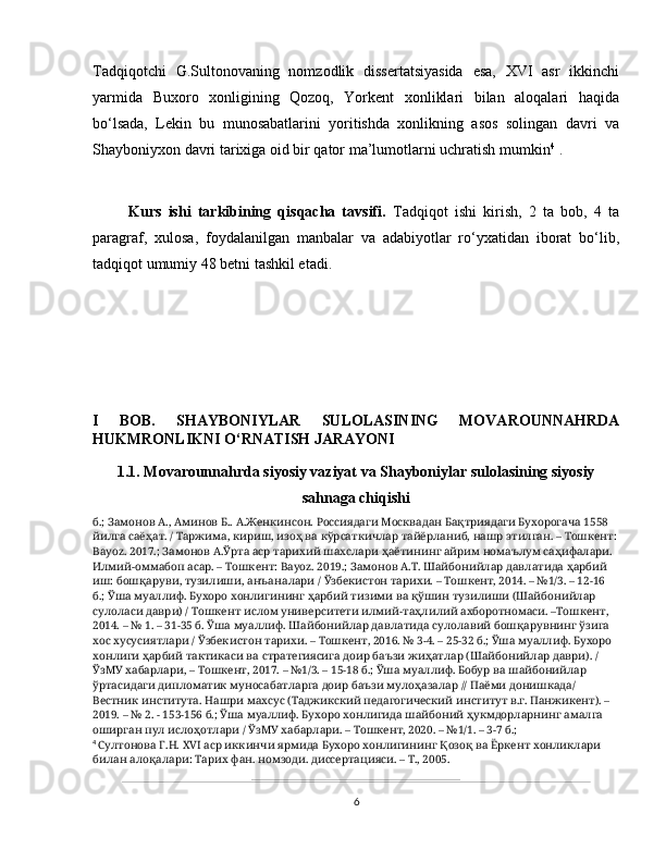 Tadqiqotchi   G.Sultonovaning   nomzodlik   dissertatsiyasida   esa,   XVI   asr   ikkinchi
yarmida   Buxoro   xonligining   Qozoq,   Yorkent   xonliklari   bilan   aloqalari   haqida
bo‘lsada,   Lekin   bu   munosabatlarini   yoritishda   xonlikning   asos   solingan   davri   va
Shayboniyxon davri tarixiga oid bir qator ma’lumotlarni uchratish mumkin 4
 .
Kurs   ishi   tarkibining   qisqacha   tavsifi.   Tadqiqot   ishi   kirish,   2   ta   bob,   4   ta
paragraf,   xulosa,   foydalanilgan   manbalar   va   adabiyotlar   ro‘yxatidan   iborat   bo‘lib,
tadqiqot umumiy 48 betni tashkil etadi.
I   BOB.   SHAYBONIYLAR   SULOLASINING   MOVAROUNNAHRDA
HUKMRONLIKNI O‘RNATISH JARAYONI
1.1. Movarounnahrda siyosiy vaziyat va Shayboniylar sulolasining siyosiy
sahnaga chiqishi
б.; Замонов А., Аминов Б.. А.Женкинсон. Россиядаги Москвадан Бақтриядаги Бухорогача 1558 
йилга саёҳат. / Таржима, кириш, изоҳ ва кўрсаткичлар тайёрланиб, нашр этилган. – Тошкент:
Bayoz. 2017.; Замонов А.Ўрта аср тарихий шахслари ҳаётининг айрим номаълум саҳифалари. 
Илмий-оммабоп асар. – Тошкент: Bayoz. 2019.; Замонов А.Т. Шайбонийлар давлатида ҳарбий 
иш: бошқаруви, тузилиши, анъаналари / Ўзбекистон тарихи. – Тошкент, 2014. – №1/3. – 12-16 
б.; Ўша муаллиф. Бухоро хонлигининг ҳарбий тизими ва қўшин тузилиши (Шайбонийлар 
сулоласи даври) / Тошкент ислом университети илмий-таҳлилий ахборотномаси. –Тошкент, 
2014. – № 1. – 31-35 б. Ўша муаллиф. Шайбонийлар давлатида сулолавий бошқарувнинг ўзига 
хос хусусиятлари / Ўзбекистон тарихи. – Тошкент, 2016. № 3-4. – 25-32 б.; Ўша муаллиф. Бухоро 
хонлиги ҳарбий тактикаси ва стратегиясига доир баъзи жиҳатлар (Шайбонийлар даври). / 
ЎзМУ хабарлари, – Тошкент, 2017. – №1/3. – 15-18 б.; Ўша муаллиф. Бобур ва шайбонийлар 
ўртасидаги дипломатик муносабатларга доир баъзи мулоҳазалар // Паёми донишкада/ 
Вестник института. Нашри махсус (Таджикский педагогический институт в.г. Панжикент). – 
2019. – № 2. - 153-156 б.; Ўша муаллиф. Бухоро хонлигида шайбоний ҳукмдорларнинг амалга 
оширган пул ислоҳотлари / ЎзМУ хабарлари. – Тошкент, 2020. – №1/1. – 3-7 б.; 
4
  Султонова Г.Н. XVI аср иккинчи ярмида Бухоро хонлигининг Қозоқ ва Ёркент хонликлари 
билан алоқалари: Тарих фан. номзоди. диссертацияси. – Т., 2005.
6 