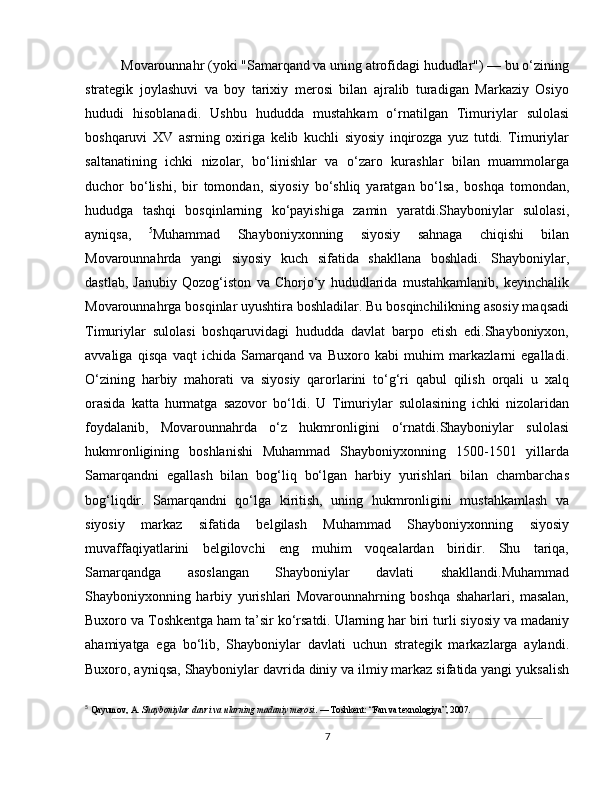 Movarounnahr (yoki "Samarqand va uning atrofidagi hududlar") — bu o‘zining
strategik   joylashuvi   va   boy   tarixiy   merosi   bilan   ajralib   turadigan   Markaziy   Osiyo
hududi   hisoblanadi.   Ushbu   hududda   mustahkam   o‘rnatilgan   Timuriylar   sulolasi
boshqaruvi   XV   asrning   oxiriga   kelib   kuchli   siyosiy   inqirozga   yuz   tutdi.   Timuriylar
saltanatining   ichki   nizolar,   bo‘linishlar   va   o‘zaro   kurashlar   bilan   muammolarga
duchor   bo‘lishi,   bir   tomondan,   siyosiy   bo‘shliq   yaratgan   bo‘lsa,   boshqa   tomondan,
hududga   tashqi   bosqinlarning   ko‘payishiga   zamin   yaratdi.Shayboniylar   sulolasi,
ayniqsa,   5
Muhammad   Shayboniyxonning   siyosiy   sahnaga   chiqishi   bilan
Movarounnahrda   yangi   siyosiy   kuch   sifatida   shakllana   boshladi.   Shayboniylar,
dastlab,   Janubiy   Qozog‘iston   va   Chorjo‘y   hududlarida   mustahkamlanib,   keyinchalik
Movarounnahrga bosqinlar uyushtira boshladilar. Bu bosqinchilikning asosiy maqsadi
Timuriylar   sulolasi   boshqaruvidagi   hududda   davlat   barpo   etish   edi.Shayboniyxon,
avvaliga   qisqa   vaqt   ichida   Samarqand   va   Buxoro   kabi   muhim   markazlarni   egalladi.
O‘zining   harbiy   mahorati   va   siyosiy   qarorlarini   to‘g‘ri   qabul   qilish   orqali   u   xalq
orasida   katta   hurmatga   sazovor   bo‘ldi.   U   Timuriylar   sulolasining   ichki   nizolaridan
foydalanib,   Movarounnahrda   o‘z   hukmronligini   o‘rnatdi.Shayboniylar   sulolasi
hukmronligining   boshlanishi   Muhammad   Shayboniyxonning   1500-1501   yillarda
Samarqandni   egallash   bilan   bog‘liq   bo‘lgan   harbiy   yurishlari   bilan   chambarchas
bog‘liqdir.   Samarqandni   qo‘lga   kiritish,   uning   hukmronligini   mustahkamlash   va
siyosiy   markaz   sifatida   belgilash   Muhammad   Shayboniyxonning   siyosiy
muvaffaqiyatlarini   belgilovchi   eng   muhim   voqealardan   biridir.   Shu   tariqa,
Samarqandga   asoslangan   Shayboniylar   davlati   shakllandi.Muhammad
Shayboniyxonning   harbiy   yurishlari   Movarounnahrning   boshqa   shaharlari,   masalan,
Buxoro va Toshkentga ham ta’sir ko‘rsatdi. Ularning har biri turli siyosiy va madaniy
ahamiyatga   ega   bo‘lib,   Shayboniylar   davlati   uchun   strategik   markazlarga   aylandi.
Buxoro, ayniqsa, Shayboniylar davrida diniy va ilmiy markaz sifatida yangi yuksalish
5
  Qayumov, A.  Shayboniylar davri va ularning madaniy merosi . — Toshkent: “Fan va texnologiya”, 2007.
7 