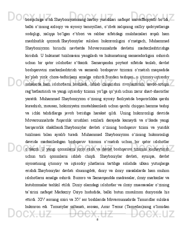 bosqichiga   o‘tdi.Shayboniyxonning   harbiy   yurishlari   nafaqat   muvaffaqiyatli   bo‘ldi,
balki   o‘zining   axloqiy   va   siyosiy   tamoyillari,   o‘zbek   xalqining   milliy   qadriyatlariga
sodiqligi,   xalqqa   bo‘lgan   e’tibori   va   rahbar   sifatidagi   mulohazalari   orqali   ham
mashhurlik   qozondi.Shayboniylar   sulolasi   hukmronligini   o‘rnatgach,   Muhammad
Shayboniyxon   birinchi   navbatda   Movarounnahrda   davlatni   markazlashtirishga
kirishdi.   U   hukumat   tuzilmasini   yangilash   va   hukumatning   samaradorligini   oshirish
uchun   bir   qator   islohotlar   o‘tkazdi.   Samarqandni   poytaxt   sifatida   tanlab,   davlat
boshqaruvini   markazlashtirish   va   samarali   boshqaruv   tizimini   o‘rnatish   maqsadida
ko‘plab   yirik   chora-tadbirlarni   amalga   oshirdi.Bundan   tashqari,   u   ijtimoiy-iqtisodiy
sohalarda   ham   islohotlarni   boshladi.   Ishlab   chiqarishni   rivojlantirish,   savdo-sotiqni
rag‘batlantirish va yangi iqtisodiy tizimni yo‘lga qo‘yish uchun zarur shart-sharoitlar
yaratdi.   Muhammad   Shayboniyxon   o‘zining   siyosiy   faoliyatida   beqarorlikka   qarshi
kurashish, xususan, hokimiyatni mustahkamlash uchun qarshi chiqqan hamma tashqi
va   ichki   tahdidlarga   javob   berishga   harakat   qildi.   Uning   hukmronligi   davrida
Movarounnahrda   fuqarolik   urushlari   sezilarli   darajada   kamaydi   va   o‘lkada   yangi
barqarorlik   shakllandi.Shayboniylar   davlati   o‘zining   boshqaruv   tizimi   va   yuridik
tuzilmasi   bilan   ajralib   turadi.   Muhammad   Shayboniyxon   o‘zining   hukmronligi
davrida   markazlashgan   boshqaruv   tizimini   o‘rnatish   uchun   bir   qator   islohotlar
o‘tkazdi.   U   yangi   qonunlarni   joriy   etish   va   davlat   boshqaruvi   tizimini   kuchaytirish
uchun   turli   qonunlarni   ishlab   chiqdi.   Shayboniylar   davlati,   ayniqsa,   davlat
siyosatining   ijtimoiy   va   iqtisodiy   jihatlarini   tartibga   solishda   ulkan   yutuqlarga
erishdi.Shayboniylar   davlati   shuningdek,   diniy   va   ilmiy   masalalarda   ham   muhim
islohotlarni amalga oshirdi. Buxoro va Samarqandda madrasalar, ilmiy markazlar va
kutubxonalar   tashkil   etildi.   Diniy   olamdagi   islohotlar   va   ilmiy   muassasalar   o‘zining
ta’sirini   nafaqat   Markaziy   Osiyo   hududida,   balki   butun   musulmon   dunyosida   his
ettirdi. XIV asrning oxiri va XV asr boshlarida Movarounnahrda Timuridlar sulolasi
hukmron   edi.   Timuriylar   saltanati,   asosan,   Amir   Temur   (Tamerlan)ning   o‘limidan
8 