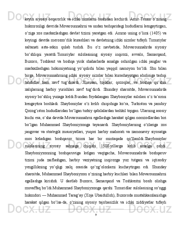 keyin   siyosiy   beqarorlik   va   ichki   nizolarni   boshidan   kechirdi.   Amir   Temur   o‘zining
hukmronligi davrida Movarounnahrni va undan tashqaridagi hududlarni kengaytirgan,
o‘ziga  xos  markazlashgan  davlat  tizimi  yaratgan  edi. Ammo  uning o‘limi   (1405)   va
keyingi davrda merosxo‘rlik kurashlari va davlatning ichki nizolar tufayli Timuriylar
saltanati   asta-sekin   qulab   tushdi.   Bu   o‘z   navbatida,   Movarounnahrda   siyosiy
bo‘shliqni   yaratdi.Timuriylar   sulolasining   siyosiy   inqirozi,   avvalo,   Samarqand,
Buxoro,   Toshkent   va   boshqa   yirik   shaharlarda   amalga   oshirilgan   ichki   janglar   va
markazlashgan   hokimiyatning   yo‘qolishi   bilan   yaqqol   namoyon   bo‘ldi.   Shu   bilan
birga,   Movarounnahrning   ichki   siyosiy   nizolar   bilan   kurashayotgan   aholisiga   tashqi
tahdidlar   ham   xavf   tug‘dirardi.   Xususan,   tojiklar,   qozoqlar,   va   boshqa   qo‘shni
xalqlarning   harbiy   yurishlari   xavf   tug‘dirdi.   Shunday   sharoitda,   Movarounnahrda
siyosiy bo‘shliq yuzaga keldi.Bundan foydalangan Shayboniylar sulolasi o‘z ta’sirini
kengaytira   boshladi.   Shayboniylar   o‘z   kelib   chiqishiga   ko‘ra,   Turkiston   va   janubiy
Qozog‘iston hududlaridan bo‘lgan turkiy qabilalardan tashkil topgan. Ularning asosiy
kuchi esa, o‘sha davrda Movarounnahrni egallashga harakat qilgan nomzodlardan biri
bo‘lgan   Muhammad   Shayboniyxonga   tayanardi.   Shayboniylarning   o‘zlariga   xos
jangovar   va   strategik   xususiyatlari,   yuqori   harbiy   mahorati   va   zamonaviy   siyosatga
mos   keladigan   boshqaruv   tizimi   har   bir   mintaqada   qo‘llanildi.Shayboniylar
sulolasining   siyosiy   sahnaga   chiqishi   1500-yillarga   kelib   amalga   oshdi.
Shayboniyxonning   boshqaruviga   kelgan   vaqtgacha,   Movarounnahrda   boshqaruv
tizimi   juda   zaiflashgan,   harbiy   vaziyatning   inqirozga   yuz   tutgani   va   iqtisodiy
yengillikning   yo‘qligi   xalq   orasida   qo‘zg‘olonlarni   kuchaytirgan   edi.   Shunday
sharoitda, Muhammad Shayboniyxon o‘zining harbiy kuchlari bilan Movarounnahrni
egallashga   kirishdi.   U   dastlab   Buxoro,   Samarqand   va   Toshkentni   bosib   olishga
muvaffaq bo‘ldi.Muhammad Shayboniyxonga qarshi Timuridlar sulolasining so‘nggi
hukmdori — Muhammad Tarag‘ay (Xoja Ubaidulloh), Buxoroda mustahkamlanishga
harakat   qilgan   bo‘lsa-da,   o‘zining   siyosiy   tajribasizlik   va   ichki   ziddiyatlar   tufayli
9 