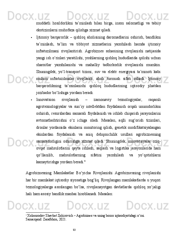 10muddatli   hosildorlikni   ta’minlash   bilan   birga,   inson   salomatligi   va   tabiiy
ekotizimlarni muhofaza qilishga xizmat qiladi.
 Ijtimoiy   barqarorlik   –   qishloq   aholisining   daromadlarini   oshirish,   bandlikni
ta’minlash,   ta’lim   va   tibbiyot   xizmatlarini   yaxshilash   hamda   ijtimoiy
infratuzilmani   rivojlantirish.   Agrobiznes   sohasining   rivojlanishi   natijasida
yangi ish o‘rinlari yaratilishi, yoshlarning qishloq hududlarida qolishi uchun
sharoitlar   yaxshilanishi   va   mahalliy   tadbirkorlik   rivojlanishi   mumkin.
Shuningdek,   yo‘l-transport   tizimi,   suv   va   elektr   energiyasi   ta’minoti   kabi
muhim   infratuzilmalar   rivojlanib,   aholi   turmush   sifati   oshadi.   Ijtimoiy
barqarorlikning   ta’minlanishi   qishloq   hududlarining   iqtisodiy   jihatdan
jozibador bo‘lishiga yordam beradi.
 Innovatsion   rivojlanish   –   zamonaviy   texnologiyalar,   raqamli
agrotexnologiyalar   va   sun’iy   intellektdan   foydalanish   orqali   unumdorlikni
oshirish,   resurslardan   samarali   foydalanish   va   ishlab   chiqarish   jarayonlarini
avtomatlashtirishni   o‘z   ichiga   oladi.   Masalan,   aqlli   sug‘orish   tizimlari,
dronlar   yordamida   ekinlarni   monitoring   qilish,   genetik   modifikatsiyalangan
ekinlardan   foydalanish   va   aniq   dehqonchilik   usullari   agrobiznesning
samaradorligini   oshirishga   xizmat   qiladi.   Shuningdek,   innovatsiyalar   oziq-
ovqat   mahsulotlarini   qayta   ishlash,   saqlash   va   logistika   jarayonlarida   ham
qo‘llanilib,   mahsulotlarning   sifatini   yaxshilash   va   yo‘qotishlarni
kamaytirishga yordam beradi. 4
Agrobiznesning   Mamlakatlar   Bo‘yicha   Rivojlanishi   Agrobiznesning   rivojlanishi
har bir mamlakat iqtisodiy siyosatiga bog‘liq. Rivojlangan mamlakatlarda u yuqori
texnologiyalarga   asoslangan   bo‘lsa,   rivojlanayotgan   davlatlarda   qishloq   xo‘jaligi
hali ham asosiy bandlik manbai hisoblanadi. Masalan:
4
  Xolmurodov Shavkat Zokirovich  – Agrobiznes va uning bozor iqtisodiyotidagi o‘rni. 
Samarqand: Zarafshon, 2021.