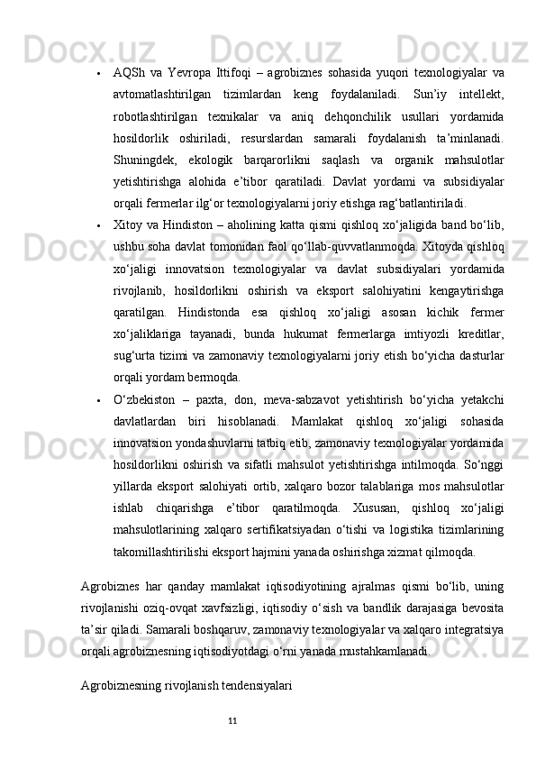 11 AQSh   va   Yevropa   Ittifoqi   –   agrobiznes   sohasida   yuqori   texnologiyalar   va
avtomatlashtirilgan   tizimlardan   keng   foydalaniladi.   Sun’iy   intellekt,
robotlashtirilgan   texnikalar   va   aniq   dehqonchilik   usullari   yordamida
hosildorlik   oshiriladi,   resurslardan   samarali   foydalanish   ta’minlanadi.
Shuningdek,   ekologik   barqarorlikni   saqlash   va   organik   mahsulotlar
yetishtirishga   alohida   e’tibor   qaratiladi.   Davlat   yordami   va   subsidiyalar
orqali fermerlar ilg‘or texnologiyalarni joriy etishga rag‘batlantiriladi.
 Xitoy va Hindiston   – aholining katta qismi  qishloq xo‘jaligida band bo‘lib,
ushbu soha davlat tomonidan faol qo‘llab-quvvatlanmoqda. Xitoyda qishloq
xo‘jaligi   innovatsion   texnologiyalar   va   davlat   subsidiyalari   yordamida
rivojlanib,   hosildorlikni   oshirish   va   eksport   salohiyatini   kengaytirishga
qaratilgan.   Hindistonda   esa   qishloq   xo‘jaligi   asosan   kichik   fermer
xo‘jaliklariga   tayanadi,   bunda   hukumat   fermerlarga   imtiyozli   kreditlar,
sug‘urta tizimi va zamonaviy texnologiyalarni joriy etish bo‘yicha dasturlar
orqali yordam bermoqda.
 O‘zbekiston   –   paxta,   don,   meva-sabzavot   yetishtirish   bo‘yicha   yetakchi
davlatlardan   biri   hisoblanadi.   Mamlakat   qishloq   xo‘jaligi   sohasida
innovatsion yondashuvlarni tatbiq etib, zamonaviy texnologiyalar yordamida
hosildorlikni   oshirish   va   sifatli   mahsulot   yetishtirishga   intilmoqda.   So‘nggi
yillarda   eksport   salohiyati   ortib,   xalqaro   bozor   talablariga   mos   mahsulotlar
ishlab   chiqarishga   e’tibor   qaratilmoqda.   Xususan,   qishloq   xo‘jaligi
mahsulotlarining   xalqaro   sertifikatsiyadan   o‘tishi   va   logistika   tizimlarining
takomillashtirilishi eksport hajmini yanada oshirishga xizmat qilmoqda.
Agrobiznes   har   qanday   mamlakat   iqtisodiyotining   ajralmas   qismi   bo‘lib,   uning
rivojlanishi   oziq-ovqat   xavfsizligi,   iqtisodiy   o‘sish   va   bandlik   darajasiga   bevosita
ta’sir qiladi. Samarali boshqaruv, zamonaviy texnologiyalar va xalqaro integratsiya
orqali agrobiznesning iqtisodiyotdagi o‘rni yanada mustahkamlanadi.
Agrobiznesning rivojlanish tendensiyalari