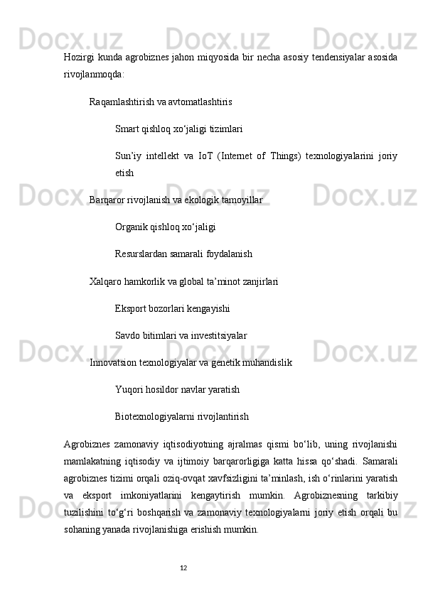 12Hozirgi  kunda agrobiznes  jahon miqyosida bir necha asosiy  tendensiyalar  asosida
rivojlanmoqda:
Raqamlashtirish va avtomatlashtiris
Smart qishloq xo‘jaligi tizimlari
Sun’iy   intellekt   va   IoT   (Internet   of   Things)   texnologiyalarini   joriy
etish
Barqaror rivojlanish va ekologik tamoyillar
Organik qishloq xo‘jaligi
Resurslardan samarali foydalanish
Xalqaro hamkorlik va global ta’minot zanjirlari
Eksport bozorlari kengayishi
Savdo bitimlari va investitsiyalar
Innovatsion texnologiyalar va genetik muhandislik
Yuqori hosildor navlar yaratish
Biotexnologiyalarni rivojlantirish
Agrobiznes   zamonaviy   iqtisodiyotning   ajralmas   qismi   bo‘lib,   uning   rivojlanishi
mamlakatning   iqtisodiy   va   ijtimoiy   barqarorligiga   katta   hissa   qo‘shadi.   Samarali
agrobiznes tizimi orqali oziq-ovqat xavfsizligini ta’minlash, ish o‘rinlarini yaratish
va   eksport   imkoniyatlarini   kengaytirish   mumkin.   Agrobiznesning   tarkibiy
tuzilishini   to‘g‘ri   boshqarish   va   zamonaviy   texnologiyalarni   joriy   etish   orqali   bu
sohaning yanada rivojlanishiga erishish mumkin.