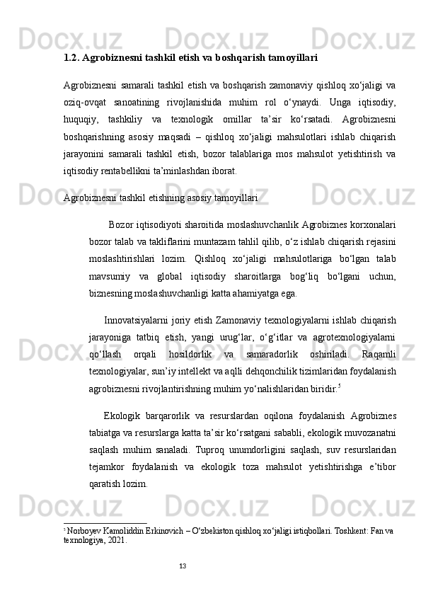 131.2. Agrobiznesni tashkil etish va boshqarish tamoyillari
Agrobiznesni   samarali   tashkil   etish   va   boshqarish   zamonaviy   qishloq   xo‘jaligi   va
oziq-ovqat   sanoatining   rivojlanishida   muhim   rol   o‘ynaydi.   Unga   iqtisodiy,
huquqiy,   tashkiliy   va   texnologik   omillar   ta’sir   ko‘rsatadi.   Agrobiznesni
boshqarishning   asosiy   maqsadi   –   qishloq   xo‘jaligi   mahsulotlari   ishlab   chiqarish
jarayonini   samarali   tashkil   etish,   bozor   talablariga   mos   mahsulot   yetishtirish   va
iqtisodiy rentabellikni ta’minlashdan iborat.
Agrobiznesni tashkil etishning asosiy tamoyillari
Bozor iqtisodiyoti sharoitida moslashuvchanlik   Agrobiznes korxonalari
bozor talab va takliflarini muntazam tahlil qilib, o‘z ishlab chiqarish rejasini
moslashtirishlari   lozim.   Qishloq   xo‘jaligi   mahsulotlariga   bo‘lgan   talab
mavsumiy   va   global   iqtisodiy   sharoitlarga   bog‘liq   bo‘lgani   uchun,
biznesning moslashuvchanligi katta ahamiyatga ega.
Innovatsiyalarni  joriy etish   Zamonaviy texnologiyalarni  ishlab chiqarish
jarayoniga   tatbiq   etish,   yangi   urug‘lar,   o‘g‘itlar   va   agrotexnologiyalarni
qo‘llash   orqali   hosildorlik   va   samaradorlik   oshiriladi.   Raqamli
texnologiyalar, sun’iy intellekt va aqlli dehqonchilik tizimlaridan foydalanish
agrobiznesni rivojlantirishning muhim yo‘nalishlaridan biridir. 5
Ekologik   barqarorlik   va   resurslardan   oqilona   foydalanish   Agrobiznes
tabiatga va resurslarga katta ta’sir ko‘rsatgani sababli, ekologik muvozanatni
saqlash   muhim   sanaladi.   Tuproq   unumdorligini   saqlash,   suv   resurslaridan
tejamkor   foydalanish   va   ekologik   toza   mahsulot   yetishtirishga   e’tibor
qaratish lozim.
5
  Norboyev Kamoliddin Erkinovich  – O‘zbekiston qishloq xo‘jaligi istiqbollari. Toshkent: Fan va 
texnologiya, 2021.