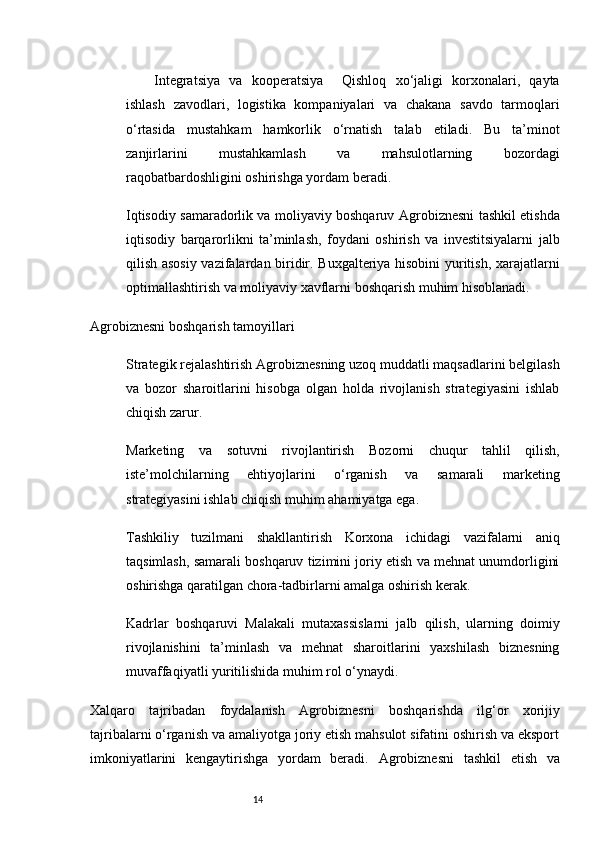 14Integratsiya   va   kooperatsiya     Qishloq   xo‘jaligi   korxonalari,   qayta
ishlash   zavodlari,   logistika   kompaniyalari   va   chakana   savdo   tarmoqlari
o‘rtasida   mustahkam   hamkorlik   o‘rnatish   talab   etiladi.   Bu   ta’minot
zanjirlarini   mustahkamlash   va   mahsulotlarning   bozordagi
raqobatbardoshligini oshirishga yordam beradi.
Iqtisodiy samaradorlik va moliyaviy boshqaruv   Agrobiznesni tashkil etishda
iqtisodiy   barqarorlikni   ta’minlash,   foydani   oshirish   va   investitsiyalarni   jalb
qilish asosiy vazifalardan biridir. Buxgalteriya hisobini yuritish, xarajatlarni
optimallashtirish va moliyaviy xavflarni boshqarish muhim hisoblanadi.
Agrobiznesni boshqarish tamoyillari
Strategik rejalashtirish   Agrobiznesning uzoq muddatli maqsadlarini belgilash
va   bozor   sharoitlarini   hisobga   olgan   holda   rivojlanish   strategiyasini   ishlab
chiqish zarur.
Marketing   va   sotuvni   rivojlantirish   Bozorni   chuqur   tahlil   qilish,
iste’molchilarning   ehtiyojlarini   o‘rganish   va   samarali   marketing
strategiyasini ishlab chiqish muhim ahamiyatga ega.
Tashkiliy   tuzilmani   shakllantirish   Korxona   ichidagi   vazifalarni   aniq
taqsimlash, samarali boshqaruv tizimini joriy etish va mehnat unumdorligini
oshirishga qaratilgan chora-tadbirlarni amalga oshirish kerak.
Kadrlar   boshqaruvi   Malakali   mutaxassislarni   jalb   qilish,   ularning   doimiy
rivojlanishini   ta’minlash   va   mehnat   sharoitlarini   yaxshilash   biznesning
muvaffaqiyatli yuritilishida muhim rol o‘ynaydi.
Xalqaro   tajribadan   foydalanish   Agrobiznesni   boshqarishda   ilg‘or   xorijiy
tajribalarni o‘rganish va amaliyotga joriy etish mahsulot sifatini oshirish va eksport
imkoniyatlarini   kengaytirishga   yordam   beradi.   Agrobiznesni   tashkil   etish   va
