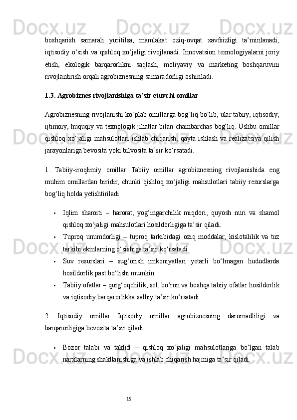 15boshqarish   samarali   yuritilsa,   mamlakat   oziq-ovqat   xavfsizligi   ta’minlanadi,
iqtisodiy o‘sish va qishloq xo‘jaligi rivojlanadi. Innovatsion texnologiyalarni joriy
etish,   ekologik   barqarorlikni   saqlash,   moliyaviy   va   marketing   boshqaruvini
rivojlantirish orqali agrobiznesning samaradorligi oshiriladi.
1.3. Agrobiznes rivojlanishiga ta’sir etuvchi omillar
Agrobiznesning rivojlanishi ko‘plab omillarga bog‘liq bo‘lib, ular tabiiy, iqtisodiy,
ijtimoiy, huquqiy va texnologik jihatlar bilan chambarchas bog‘liq. Ushbu omillar
qishloq   xo‘jaligi   mahsulotlari   ishlab   chiqarish,   qayta   ishlash   va   realizatsiya   qilish
jarayonlariga bevosita yoki bilvosita ta’sir ko‘rsatadi.
1.   Tabiiy-iroqlimiy   omillar   Tabiiy   omillar   agrobiznesning   rivojlanishida   eng
muhim   omillardan   biridir,   chunki   qishloq   xo‘jaligi   mahsulotlari   tabiiy   resurslarga
bog‘liq holda yetishtiriladi.
 Iqlim   sharoiti   –   harorat,   yog‘ingarchilik   miqdori,   quyosh   nuri   va   shamol
qishloq xo‘jaligi mahsulotlari hosildorligiga ta’sir qiladi.
 Tuproq   unumdorligi   –   tuproq   tarkibidagi   oziq   moddalar,   kislotalilik   va   tuz
tarkibi ekinlarning o‘sishiga ta’sir ko‘rsatadi.
 Suv   resurslari   –   sug‘orish   imkoniyatlari   yetarli   bo‘lmagan   hududlarda
hosildorlik past bo‘lishi mumkin.
 Tabiiy ofatlar  – qurg‘oqchilik, sel, bo‘ron va boshqa tabiiy ofatlar hosildorlik
va iqtisodiy barqarorlikka salbiy ta’sir ko‘rsatadi.
2.   Iqtisodiy   omillar   Iqtisodiy   omillar   agrobiznesning   daromadliligi   va
barqarorligiga bevosita ta’sir qiladi.
 Bozor   talabi   va   taklifi   –   qishloq   xo‘jaligi   mahsulotlariga   bo‘lgan   talab
narxlarning shakllanishiga va ishlab chiqarish hajmiga ta’sir qiladi.