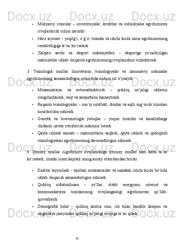 16 Moliyaviy   resurslar   –   investitsiyalar,   kreditlar   va   subsidiyalar   agrobiznesni
rivojlantirish uchun zarurdir.
 Narx siyosati  – yoqilg‘i, o‘g‘it, texnika va ishchi kuchi narxi agrobiznesning
rentabelligiga ta’sir ko‘rsatadi.
 Xalqaro   savdo   va   eksport   imkoniyatlari   –   eksportga   yo‘naltirilgan
mahsulotlar ishlab chiqarish agrobiznesning rivojlanishini tezlashtiradi.
3.   Texnologik   omillar   Innovatsion   texnologiyalar   va   zamonaviy   uskunalar
agrobiznesning samaradorligini oshirishda muhim rol o‘ynaydi.
 Mexanizatsiya   va   avtomatlashtirish   –   qishloq   xo‘jaligi   ishlarini
yengillashtiradi, vaqt va xarajatlarni kamaytiradi.
 Raqamli texnologiyalar  – sun’iy intellekt, dronlar va aqlli sug‘orish tizimlari
hosildorlikni oshiradi.
 Genetik   va   biotexnologik   yutuqlar   –   yuqori   hosildor   va   kasalliklarga
chidamli navlar yetishtirish imkonini beradi.
 Qayta   ishlash   sanoati   –   mahsulotlarni   saqlash,   qayta   ishlash   va   qadoqlash
texnologiyalari agrobiznesning daromadliligini oshiradi.
4.   Ijtimoiy   omillar   Agrobiznes   rivojlanishiga   ijtimoiy   omillar   ham   katta   ta’sir
ko‘rsatadi, chunki inson kapitali uning asosiy resurslaridan biridir.
 Kadrlar tayyorlash  – tajribali mutaxassislar va malakali ishchi kuchi bo‘lishi
ishlab chiqarish samaradorligini oshiradi.
 Qishloq   infratuzilmasi   –   yo‘llar,   elektr   energiyasi,   internet   va
kommunikatsiya   tizimlarining   rivojlanganligi   agrobiznesni   qo‘llab-
quvvatlaydi.
 Demografik   holat   –   qishloq   aholisi   soni,   ish   bilan   bandlik   darajasi   va
migratsiya jarayonlari qishloq xo‘jaligi rivojiga ta’sir qiladi.