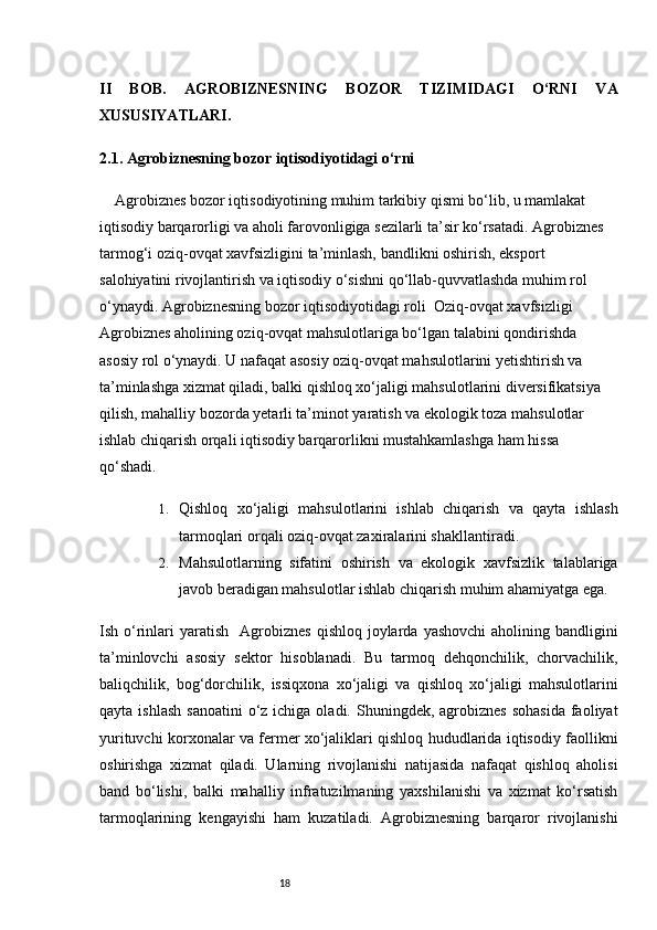 18II   BOB.   AGROBIZNESNING   BOZOR   TIZIMIDAGI   O‘RNI   VA
XUSUSIYATLARI .
2.1. Agrobiznesning bozor iqtisodiyotidagi o‘rni
Agrobiznes bozor iqtisodiyotining muhim tarkibiy qismi bo‘lib, u mamlakat 
iqtisodiy barqarorligi va aholi farovonligiga sezilarli ta’sir ko‘rsatadi. Agrobiznes 
tarmog‘i oziq-ovqat xavfsizligini ta’minlash, bandlikni oshirish, eksport 
salohiyatini rivojlantirish va iqtisodiy o‘sishni qo‘llab-quvvatlashda muhim rol 
o‘ynaydi.   Agrobiznesning bozor iqtisodiyotidagi roli    Oziq-ovqat xavfsizligi   
Agrobiznes aholining oziq-ovqat mahsulotlariga bo‘lgan talabini qondirishda 
asosiy rol o‘ynaydi. U nafaqat asosiy oziq-ovqat mahsulotlarini yetishtirish va 
ta’minlashga xizmat qiladi, balki qishloq xo‘jaligi mahsulotlarini diversifikatsiya 
qilish, mahalliy bozorda yetarli ta’minot yaratish va ekologik toza mahsulotlar 
ishlab chiqarish orqali iqtisodiy barqarorlikni mustahkamlashga ham hissa 
qo‘shadi.
1. Qishloq   xo‘jaligi   mahsulotlarini   ishlab   chiqarish   va   qayta   ishlash
tarmoqlari orqali oziq-ovqat zaxiralarini shakllantiradi.
2. Mahsulotlarning   sifatini   oshirish   va   ekologik   xavfsizlik   talablariga
javob beradigan mahsulotlar ishlab chiqarish muhim ahamiyatga ega.
Ish o‘rinlari   yaratish     Agrobiznes   qishloq  joylarda  yashovchi  aholining bandligini
ta’minlovchi   asosiy   sektor   hisoblanadi.   Bu   tarmoq   dehqonchilik,   chorvachilik,
baliqchilik,   bog‘dorchilik,   issiqxona   xo‘jaligi   va   qishloq   xo‘jaligi   mahsulotlarini
qayta  ishlash  sanoatini  o‘z ichiga  oladi.  Shuningdek,  agrobiznes  sohasida   faoliyat
yurituvchi korxonalar va fermer xo‘jaliklari qishloq hududlarida iqtisodiy faollikni
oshirishga   xizmat   qiladi.   Ularning   rivojlanishi   natijasida   nafaqat   qishloq   aholisi
band   bo‘lishi,   balki   mahalliy   infratuzilmaning   yaxshilanishi   va   xizmat   ko‘rsatish
tarmoqlarining   kengayishi   ham   kuzatiladi.   Agrobiznesning   barqaror   rivojlanishi