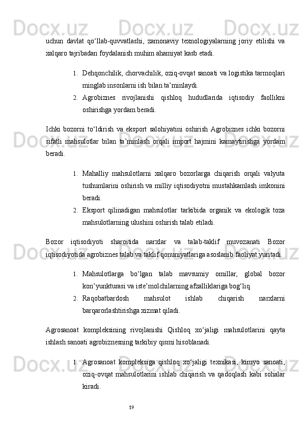 19uchun   davlat   qo‘llab-quvvatlashi,   zamonaviy   texnologiyalarning   joriy   etilishi   va
xalqaro tajribadan foydalanish muhim ahamiyat kasb etadi.
1. Dehqonchilik, chorvachilik, oziq-ovqat sanoati va logistika tarmoqlari
minglab insonlarni ish bilan ta’minlaydi.
2. Agrobiznes   rivojlanishi   qishloq   hududlarida   iqtisodiy   faollikni
oshirishga yordam beradi.
Ichki   bozorni   to‘ldirish   va   eksport   salohiyatini   oshirish   Agrobiznes   ichki   bozorni
sifatli   mahsulotlar   bilan   ta’minlash   orqali   import   hajmini   kamaytirishga   yordam
beradi.
1. Mahalliy   mahsulotlarni   xalqaro   bozorlarga   chiqarish   orqali   valyuta
tushumlarini oshirish va milliy iqtisodiyotni mustahkamlash imkonini
beradi.
2. Eksport   qilinadigan   mahsulotlar   tarkibida   organik   va   ekologik   toza
mahsulotlarning ulushini oshirish talab etiladi.
Bozor   iqtisodiyoti   sharoitida   narxlar   va   talab-taklif   muvozanati   Bozor
iqtisodiyotida agrobiznes talab va taklif qonuniyatlariga asoslanib faoliyat yuritadi.
1. Mahsulotlarga   bo‘lgan   talab   mavsumiy   omillar,   global   bozor
kon’yunkturasi va iste’molchilarning afzalliklariga bog‘liq.
2. Raqobatbardosh   mahsulot   ishlab   chiqarish   narxlarni
barqarorlashtirishga xizmat qiladi.
Agrosanoat   kompleksining   rivojlanishi   Qishloq   xo‘jaligi   mahsulotlarini   qayta
ishlash sanoati agrobiznesning tarkibiy qismi hisoblanadi.
1. Agrosanoat   kompleksiga   qishloq   xo‘jaligi   texnikasi,   kimyo   sanoati,
oziq-ovqat   mahsulotlarini   ishlab   chiqarish   va   qadoqlash   kabi   sohalar
kiradi.