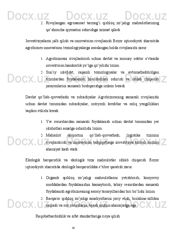 202. Rivojlangan   agrosanoat   tarmog‘i   qishloq   xo‘jaligi   mahsulotlarining
qo‘shimcha qiymatini oshirishga xizmat qiladi.
Investitsiyalarni jalb qilish va innovatsion rivojlanish   Bozor iqtisodiyoti sharoitida
agrobiznes innovatsion texnologiyalarga asoslangan holda rivojlanishi zarur.
1. Agrobiznesni   rivojlantirish   uchun   davlat   va   xususiy   sektor   o‘rtasida
investitsion hamkorlik yo‘lga qo‘yilishi lozim.
2. Sun’iy   intellekt,   raqamli   texnologiyalar   va   avtomatlashtirilgan
tizimlardan   foydalanish   hosildorlikni   oshirish   va   ishlab   chiqarish
jarayonlarini samarali boshqarishga imkon beradi.
Davlat   qo‘llab-quvvatlashi   va   subsidiyalar   Agrobiznesning   samarali   rivojlanishi
uchun   davlat   tomonidan   subsidiyalar,   imtiyozli   kreditlar   va   soliq   yengilliklari
taqdim etilishi kerak.
1. Yer   resurslaridan   samarali   foydalanish   uchun   davlat   tomonidan   yer
islohotlari amalga oshirilishi lozim.
2. Mahsulot   eksportini   qo‘llab-quvvatlash,   logistika   tizimini
rivojlantirish  va  innovatsion   tadqiqotlarga  investitsiya  kiritish  muhim
ahamiyat kasb etadi.
Ekologik   barqarorlik   va   ekologik   toza   mahsulotlar   ishlab   chiqarish   Bozor
iqtisodiyoti sharoitida ekologik barqarorlikka e’tibor qaratish zarur.
1. Organik   qishloq   xo‘jaligi   mahsulotlarini   yetishtirish,   kimyoviy
moddalardan   foydalanishni   kamaytirish,   tabiiy   resurslardan   samarali
foydalanish agrobiznesning asosiy tamoyillaridan biri bo‘lishi lozim.
2. Barqaror   qishloq  xo‘jaligi   amaliyotlarini   joriy etish,  bioxilma-xillikni
saqlash va suv resurslarini tejash muhim ahamiyatga ega.
Raqobatbardoshlik va sifat standartlariga rioya qilish